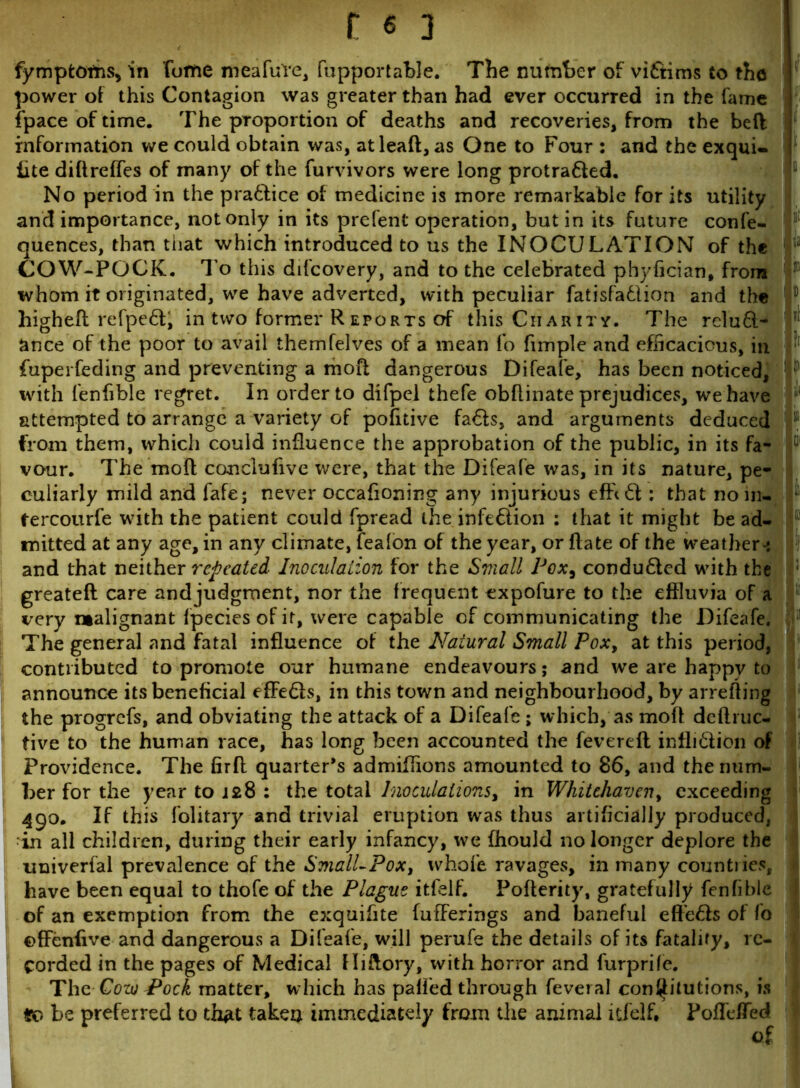 fymptoms, in fume meafuYe, fupportable. The number of victims to the power of this Contagion was greater than had ever occurred in the fame | fpace of time. The proportion of deaths and recoveries, from the beft information we could obtain was, at lead, as One to Four : and the exqui- j iite diftreffes of many of the furvivors were long protra&ed. No period in the pra&ice of medicine is more remarkable for its utility and importance, not only in its prefent operation, but in its future confe- quences, than tiiat which introduced to us the INOCULATION of the COW-POCK, To this difcovery, and to the celebrated phyfician, from whom it originated, we have adverted, with peculiar fatisfadlion and the f higheft refpe£t, in two former R eports of this Charity. The reluft- ?i ance of the poor to avail themfelves of a mean fo fimple and efficacious, in fuperfeding and preventing a mod dangerous Difeafe, has been noticed, : with fenfible regret. In order to difpel thefe obdinate prejudices, we have attempted to arrange a variety of pofitive fa6ts, and arguments deduced v from them, which could influence the approbation of the public, in its fa- vour. The mod conclufive were, that the Difeafe was, in its nature, pe- culiarly mild and fafe; never occafioning any injurious : that noin- tercourfe with the patient could fpread the infe&ion : that it might be ad- mitted at any age, in any climate, fealon of the year, or date of the weather-: and that neither repeated Inoculation for the Small Pox, conduced with the greated care and judgment, nor the frequent expofure to the effluvia of a very malignant fpecies of it, were capable of communicating the Difeafe. The general and fatal influence of the Natural Small Pox, at this period, contributed to promote our humane endeavours; and we are happy to announce its beneficial effe&s, in this town and neighbourhood, by arreding the progrefs, and obviating the attack of a Difeafe ; which, as mod deftruc- tive to the human race, has long been accounted the fevered infli&ion of Providence. The fird quarter’s admidions amounted to 86, and the num- ber for the year to 128 : the total Inoculations, in Whitehaven, exceeding 490. If this folitary and trivial eruption was thus artificially produced, in all children, during their early infancy, we fhould no longer deplore the univerfal prevalence of the SmalLPox, whofe ravages, in many countries, have been equal to thofe of the Plague itfelf. Poderity, gratefully fenfible of an exemption from the exquifite fufFerings and baneful eft'e£te of fo ©ffenfive and dangerous a Difeafe, will perufe the details of its fatality, re- corded in the pages of Medical fliftory, with horror and furprile. The Cow Pock matter, which has pafi'ed through feveral conjfitutions, is #0 be preferred to th^t taken immediately from die animal itfelf. PofTefTed of