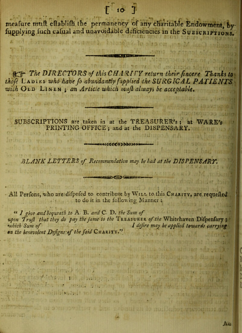 meafure mtifl eftabTifh the permanency of any charitable Endowment, by fugplying i'uch cafual and unavoidable deficiencies in the Subscriptions. gQ The DIRECTORS rf this CHA RICY return their finctre Thanks to ihofe Ladies who have Jo abundantly fupplied the SURGICAL PATIENTS with Old Lin en ; an Article which mift always be acceptable. SUBSCRIPTIONS are taken in at the TREASURER’S ; at WARE’* PRINTING OFFICE ; and at the DISPENSARY. BLANK LETTERS of Recommendation may be had at the DISPENSARY\ All Perfons, who are.-difpofed to contribute by Will to this Charity, are requeued to do it in the following Manner : ce 1 give and bequeath to A B. and C- D. the Sum of upon 7 r uft that they do pay the Jame to the Treasurer of the Whitehaven Difpenfary % which Sum of I defire may be applied towards carrying m the benevolent Deftgns of the faid Charity.1’