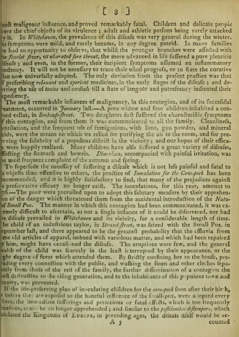 !noft malignant influence, and proved remarkably fatal. Children and delicate people !/ere the chief objects of its virulence ; adult and athletic perfons being rarely attacked | v it. In Whitehaven, the prevalence of this difeafe was very general during the winter, ts fymptoms were mild, and rarely became, in any degree, putrid- In many families ;e had an opportunity to obfeive, that whilft the younger branches were affetfted with fcarlet fever, or ulcerated fore throat, the more advanced in life fuffered a pure pleuritic (ifeafe ; and even, in the former, their incipient fymptoms affumed an inflammatory mdency. It will not be neceffary to trace their ufual prOgrefs, or to (late the curative lan now univerfally adopted. The only deviation from the prefent practice was that f prefcribing relaxant and aperient medicines, in the early ftages of the difeafe ; and de- n-ring the ufe of tonics and cordials till a date of languor and putrefcency indicated their xpediency. The mod remarkable inftances of malignancy, in this contagion, and of its fuccefsful *eatment, occurred in Jasiuary laft.—A poor widow and four children inhabited a con- ned cellar, in Senhoufe-ftreet. Two daughters fiift fuffered the charatfteriftic fymptoms f this contagion, and from them it was communicated to all the family. Cleanlinefs, entilation, and the frequent ufe of fumigations, with lime, gun powder, and mineral cids, were the means on which we relied for purifying the air in the room, and for pre- rrving the falubrity of a populous diftrift in the vicinity ; and our hopes of their effica- y were happily realized. Many children have alfo fuffered a great variety of difeafes, ffetfing the ftomach and bowels. Diarrhoea, accompanied with painful irritation, was le moil frequent complaint of the autumn and fpring. To fuperfede the neceflity of fuffering a difeafe which is not lefs painful and fatal to s objefts than offenfive to others, the pra&ice of Inoculation for the Cow-pock has been icommended, and it is highly fatisfadtory to find, that many of the prejudices againft s prefervative efficacy no longer exift. The inoculations, for this year, amount to 476-—The poor were prevailed upon to adopt thisfalutary meafure by their apprehen- jon of the danger which threatened them from the accidental introdudlion of the Natu- \il Small Pox. The manner in which this contagion had been communicated, it was ex- emely difficult to afcertain, as not a Angle inftance of it could be difcovered, nor had re difeafe prevailed in Whitehaven and its vicinity, for a conflderable length of time, he child of an induftrious taylor, in Strandjlreet, was feized with the Small Pox, in eptember laft, and there appeared to be the greateft probability that the effluvia from -me old articles of apparel, imbued with variolous matter, and which had been repaired Jy him, might have occafior.ed the difeafe. The eruptions were few, and the general !eahh of the child was fcarcely in the leaft ii terrupted by their appearance, or the Ight degree of fever wfflich attended them. By ftritfly confining her to the houfe, pre- luding every connexion with the public, and waffling the linen and other cloihes fepa- itely from thole of the reft of the family, the further diffemination of a contagion the 10ft definitive to -he tifing generation, and to the inhabitants of this p puious town and punrry, was prevented. If the iife-preferving plan of inoculating children for the cow-pock foon after their bir h, r befote t!,e a*eexpofed to the baneful influence of the f nall-pcx, were a iopted every f ere, the immediate fufferings and pernicious or fatal tff.ts, vhich it too frequently rcafions, etui i l>e no longer apprehended ; and fimilar to the peftilentiai diflempers, which cfolated the Kingdoms of Lvrope, in preceding ages, the diiealc ltfelf would be ac- A 3 counted