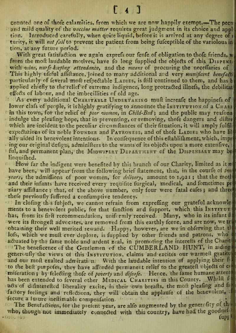 counted one of thofe calamities* from which we are now happily exempt.—-The pecn and mild quality of the vactine matter requires great judgment in its choice and appl tiori. Introduced carefully, when quite liquid, before it is arrived at any degree of 1 turity, it will not fait to prevent the patient from being fufceptible of the variolous in tioti, at any future period. With great fatisraCUon we again exprefs our fenfe of obligation to thofe friends, w from the moft laudable motives, have fo long fupplied the obje&s of this Dispense with wine, nurfe-keeping attendance, and the means of procuring the neceflaries of 1 This highly ufeful ufliftance, joined to many additional and very munificent benefafti particularly of feveral moft refpeCtable Ladies, is ftill continued to them, and has b applied chiefly to the'relief of extreme indigence, long protracted illnefs, the debilitat effects of labour, and the imbecillities of old age. As every additional Charitable Undertaking muft increafe the happinefs of lower clafs of people, it is highly gratifying to announce the Institution of a Chari in this town, for the relief of poor women, in Child-Bed; and the public may reafona indulge the pleaftng hope, that in preventing, or removing, thofe dangers and diftrc which are incident to the peculiar circumftances of their fituation, it will amply fulfil expectations of its noble Founder and Patroness, and of thofe Ladies who have lil ally aided its benevolent intentions. In confequence of this eftablifhment, which, impr ing our original defign, admir.ifters to the wants of its objeCts upon a more extenfive, i ful, and permanent plan, the Midwifery Department of the Dispensary may be linquifhed. How far the indigent were benefited by this branch of our Charity, limited as it n have been, will appear from the following brief ftatement, that, in the courfe of M years, the admiflions of poor women, for delivery, amount to 1,921 ; that the motl and their infants have received every requifite furgical, medical, and fometimes pe niary afliftance ; that, of the above number, only four were fatal cafes; and three thefe previoufly fuffered a confumptive tendency. In clofmg \h s fubjeCf, we cannot refrain from expreffing our grateful acknowle ments to a benevolent public, for that fanClion ard fupport, which this Institut has, from its firft recommendation, uniformly received. Many, who in its infant fi were its ftrongeft advocates, are removed from this earthly fcene, and are now, wetr obtaining their well merited reward. Happy, however, are we in obferving that tl lofs, which we muft ever deplore, is fupphed by other friends and patrons, who aCluated by-the fame noble and ardent zeal, in promoting the interefts of the Charit : The beneficence of the Gentlemen of the CUMBERLAND HUNT, in aiding generoufly the views of this Institution, claims and excites our warmeft gTatitc and our moft exalted admiration. With the laudable intention of applying their ft to the beft purpofes, they have afforded permanent relief to the greateft objeCts of c< miferation ; byfelefling thofe of poverty and difeafe. Hence, the fame humane attent has been extended to feveral other Medical Charities in this County. Whilft f uCls of difinterefted liberality excite, in their own breafts, the moft pleafing and fa! factory feelings and reflections, they will obtain the applaufe of the benevolent, :| iecure. a future ineftimable compenfation ! . . * The BenefaCHons, for the prelent year, are alfo augmented by the generofity of th1^ who, thougti not immediately conneCied with this country, have had the goodnef J fupfl