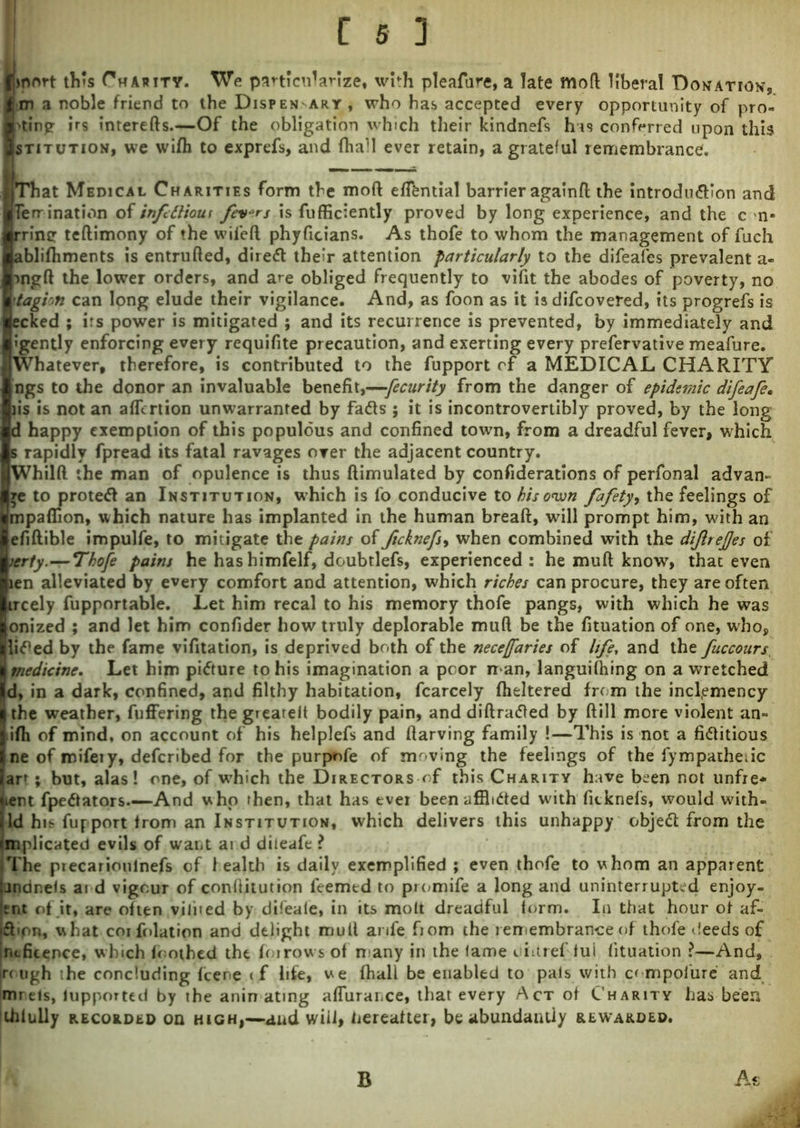 Imort this Charity. We particularize, with pleafure, a late mod liberal Donation, m a noble friend to the Dispensary, who has accepted every opportunity of pro- 'tin? ms tnterefts.—Of the obligation which their kindnefs his conferred upon this stitution, we wifh to exprefs, and fhall ever retain, a grateful remembrance. That Medical Charities form the mod eftfcntial barrier againft the introdn&ion and Terr ination of infUliour fevers is fufficiently proved by long experience, and the c n» rrintr teftimony of the wiled phyficians. As thofe to whom the management of fuch ablidiments is entruded, direft their attention particularly to the difeafes prevalent a- rngft the lower orders, and are obliged frequently to vifit the abodes of poverty, no tagioh can long elude their vigilance. And, as foon as it is difcovered, its progrefs is ecked ; irs power is mitigated ; and its recurrence is prevented, by immediately and Igently enforcing every requifite precaution, and exerting every prefervative meafure. Whatever, therefore, is contributed to the fupport of a MEDICAL CHARITY ngs to the donor an invaluable benefit,—fecurity from the danger of epidemic difeafe. iis is not an afllrtion unwarranted by fads ; it is incontrovertibly proved, by the long d happy exemption of this populous and confined toum, from a dreadful fever, which s rapidly fpread its fatal ravages over the adjacent country. Whilft the man of opulence is thus ftimulated by confiderations of perfonal advam I ye to proted an Institution, which is fo conducive to bis own fafety, the feelings of npaflion, which nature has implanted in the human breaft, will prompt him, with an •fiftible impulfe, to mitigate the pains of ficknefs> when combined with the dijlrejjes of erty.—Thofe pains he hashimfelf, doubtlefs, experienced: he muft know, that even en alleviated by every comfort and attention, which riches can procure, they are often rcely fupportable. Let him recal to his memory thofe pangs, with which he was mized ; and let him confider how truly deplorable muft be the fituation of one, who, ided by the fame vifitation, is deprived both of the neceffaries of life, and the fuccours medicine. Let him pidure to his imagination a poor n an, languilhing on a wretched I, in a dark, confined, and filthy habitation, fcarcely fheltered from the inclemency the weather, fuffering thegiearelt bodily pain, anddiftraded by ftill more violent an- fh of mind, on account of his helplefs and ftarving family !—This is not a fiditious re of mifeiy, deferibed for the purpnfe of moving the feelings of the fympatheiic rt; but, alas! one, of wdnch the Directors of this Charity have been not unfre* Jient fpedators.—And who then, that has ever been afflided with fitknefs, would with- jld hit fupport from an Institution, which delivers this unhappy objed from the implicated evils of want ai d dileafe ? The precarioulnefs of 1 ealth is daily exemplified ; even thofe to whom an apparent |jndneis aid vigour of conftitution feemed to promife a long and uninterrupted enjoy- ent of it, are often vilited by difeale, in its molt dreadful form. In that hour of af- d pn, what coi folation and delight muft anfe fiom the remembrance of thofe deeds of ineficence, which foothed the foirows of many in the lame uiuref tui lituation ?—And, |rc ugh ihe concluding feene (f life, we fhali be enabled to pais with compoiure and imrels, fupported by the anin ating aflurance, that every Act of Charity has been thiuily recorded on high,—and will, hereafter, be abundantly rewarded. B At