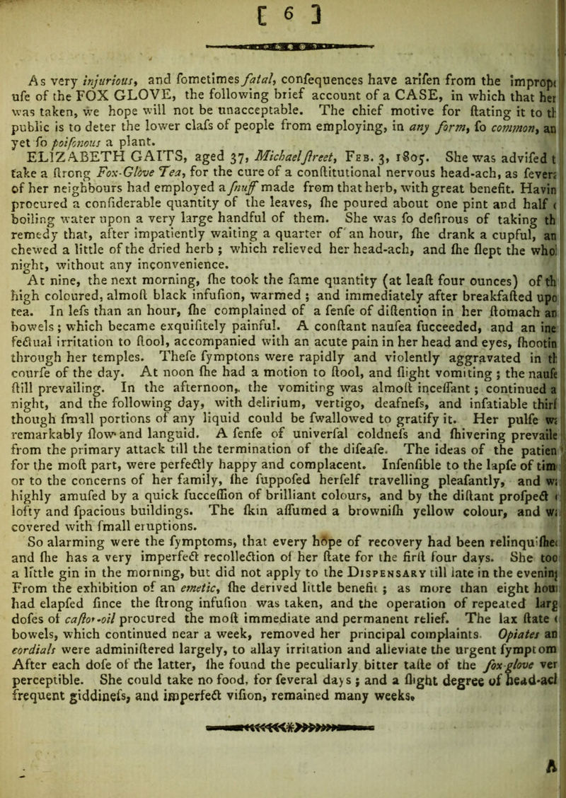 As very injurious, and fometimes fatal, confequences have arifen from the impropt ufe of the FOX GLOVE, the following brief account of a CASE, in which that her was taken, we hope will not be unacceptable. The chief motive for dating it to tl public is to deter the lower clafs of people from employing, in any formy fo common, an yet fo poifonous a plant. ELIZABETH GAITS, aged 37, MichaelJlreety Feb. 3, 1S05. She was advifed t fake a flrong Fox-Gldve Tea, for the cure of a conftitutional nervous head-ach, as fever; of her neighbours had employed a fluff made from that herb, with great benefit. Havin procured a confiderable quantity of the leaves, fhe poured about one pint and half c boiling water upon a very large handful of them. She was fo defirous of taking th remedy that, after impatiently waiting a quarter of an hour, fhe drank a cupful, an chewed a little of the dried herb ; which relieved her head-ach, and fhe flept the who: night, without any inconvenience. At nine, the next morning, fhe took the fame quantity (at lead four ounces) of th high coloured, almod black infufion, warmed ; and immediately after breakfaded upo tea. In lefs than an hour, fhe complained of a fenfe of didention in her domach an bowels; which became exquifitely painful. A condant naufea fucceeded, and an ine fe&ual irritation to dool, accompanied with an acute pain in her head and eyes, fhootin through her temples. Thefe fymptons were rapidly and violently aggravated in th courfe of the day. At noon fhe had a motion to dool, and flight vomiting ; the naufe dill prevailing. In the afternoon,, the vomiting was almod inceffant; continued a night, and the following day, with delirium, vertigo, deafnefs, and infatiable thirf though fmall portions of any liquid could be fwallowed to gratify it. Her pulfe w; remarkably flow* and languid. A fenfe of univerfal coldnefs and fhivering prevaile from the primary attack till the termination of the difeafe. The ideas of the patien for the mod part, were perfectly happy and complacent. Infenfible to the lapfe of tim or to the concerns of her family, fhe fuppofed herfelf travelling pleafantly, and w; highly amufed by a quick fuccefiion of brilliant colours, and by the didant profpedl < lofty and fpacious buildings. The fkm affumed a brownifh yellow colour, and w« covered with fmall eruptions. So alarming were the fymptoms, that every hflpe of recovery had been relinqmfiie< and fire has a very imperfett recolle<5tion of her date for the fird four days. She too a little gin in the morning, but did not apply to the Dispensary till iate in the evening From the exhibition of an emeticy fhe derived little benefit ; as more than eight houi had elapfed fince the drong infufion was taken, and the operation of repeated larg dofes ol cafto* •oil procured the mod immediate and permanent relief. The lax date < bowels, which continued near a week, removed her principal complaints Opiates an cordials were adminidered largely, to allay irritation and alleviate the urgent fynoptom After each dofe of the latter, lhe found the peculiarly bitter tade of the foxglove ver perceptible. She could take no food, for feveral day s ; and a flight degree of head*aci frequent giddinefs, and isnperfett vifion, remained many weeks. h