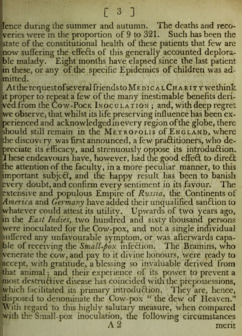 ? fence during the summer and autumn. The deaths and reco- nvenes were in the proportion of 9 to 321. Such has been the Estate of the constitutional health of these patients that few are now suffering the effects of this generally accounted deplora- ble malady. Eight months have elapsed since the last patient in these, or any of the specific Epidemics of children was ad- mitted. At the request of several friends to MedicalCharitywc think it proper to repeat a few of the many inestimable benefits deri- ved from the Cow-Pock Inoculation; and, with deep regret |we observe, that whilst its life preserving influence has been ex- perienced and acknowledged in every region of the globe, there Should still remain in the Metropolis of England, where i|the discovery was first announced, a few practitioners, who de- preciate its efficacy, and strenuously oppose its introduction. These endeavours have, however, had the good effeCt to direCt the attention of the faculty, in a more peculiar manner, to this important subjeCt, and the happy result has been to banish every doubt, and confirm every sentiment in its favour. The extensive and populous Empire of Russia, the Continents of America and Germany have added their unqualified sanction to whatever could attest its utility. Upwards of two years ago, in the East Indies, twro hundred and sixty thousand persons were inoculated for the Cow-pox, and not a single individual ■suffered any unfavourable symptom, or was afterwards capa- ble of receiving the SmdlLpox infeCtion. The Bramins, who venerate the cow, and pay to it divine honours, were ready to -iaccept, with gratitude, a blessing so invaluable derived from that animal; and their experience of its power to prevent a most destructive disease has coincided with the prepossessions, which facilitated its primary introduction. They are, hence, disposed to denominate the Cow-pox u the dew of Heaven.” With regard to this highly salutary measure, when compared with the Small-pox inoculation, the following circumstances A 2 merit