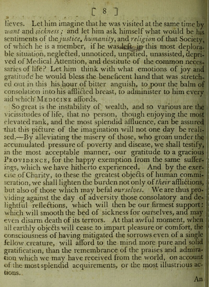 r s i lieves. Let him imagine that he was visited at the same time by want and sickness ; and let him ask himself what would be his sentiments of the justice, humanity, and religion of that Society, of which he is a member, if he wasdeft in this most deplora- ble situation, negle&ed, unnoticed, unpitied, unassisted, depri- ved of Medical Attention, and destitute of the common neces- saries of life? Let him think with what emotions of joy and gratitude he would bless the beneficent hand that was stretch- ed out in this his hour of bitter anguish, to pour the balm of consolation into his afflifted breast, to administer to him every aid which Medicine affords. So great is the instability of wealth, and so various are the vicissitudes of life, that no person, though enjoying the most elevated rank, and the most splendid affluence, can be assured that this pifture of the imagination will not one day be reali- sed.—By alleviating the misery of those, who groan under the accumulated pressure of poverty and disease, we shall testify, m the most acceptable manner, our gratitude to a gracious Providence, for the happy exemption from the same suffer- ings, which we have hitherto experienced, And by the exer- i; cise of Charity, to these the greatest objects of human commi- seration, we shall lighten the burden not only of their affli&ions, \ but also of those which may befal ourselves. We are thus pro- viding against the day of adversity those consolatory and de- lightful refleftions, which will then be our firmest support: which will smooth the bed of sickness for ourselves, and may even disarm death of its terrors. At that awful moment, when all earthly objefts will cease to impart pleasure or comfort, the consciousness of having mitigated the sorrows even of a single fellow creature, will afford to the mind more pure and solid gratification, than the remembrance of the praises and admira- tion which we may have received from the world, on account of the most splendid acquirements, or the most illustrious ac- tions. An