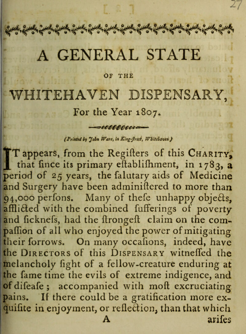 27 A GENERAL STATE OF THE For the Year 1807. (Printed by John IVare, in King-Jirect, Wbitchavtn ) IT appears, from the Regifters of this Charity, that fince its primary eftablifhment, in 1783, a period of 25 years, the falutary aids of Medicine and Surgery have been adminiftered to more than 94,000 perfons. Many of thefe unhappy objefts, affli£ted with the combined fufferings of poverty and ficknefs, had the ftrongeft claim on the com- panion of all who enjoyed the power of mitigating their forrows. On many occafions, indeed, have the Directors of this Dispensary witneffed the melancholy fight of a fellow-creature enduring at the fame time the evils of extreme indigence, and ofdifeafe; accompanied with moft excruciating pains. If there could be a gratification more ex- quifite in enjoyment, or reflexion, than that which A arifes