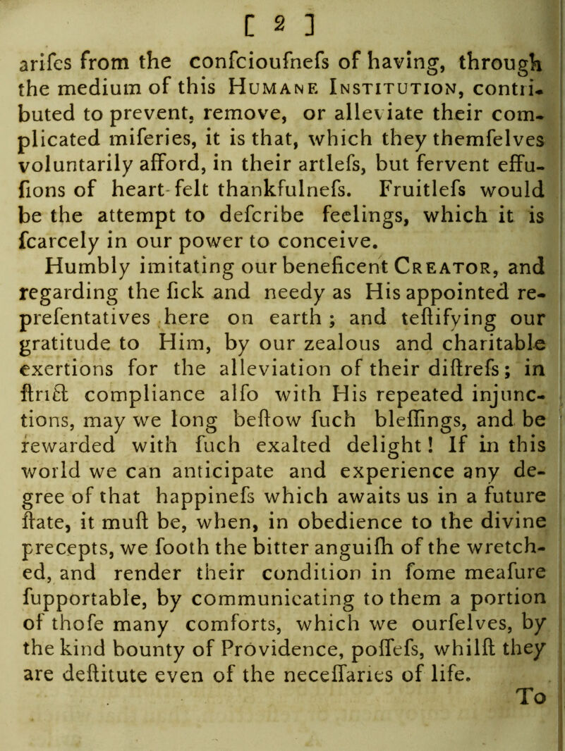 arifes from the confcioufnefs of having, through the medium of this Humane Institution, contri. buted to prevent, remove, or alleviate their com- plicated miferies, it is that, which they themfelves voluntarily afford, in their artlefs, but fervent effu- fions of heart felt thankfulnefs. Fruitlefs would be the attempt to defcribe feelings, which it is fcarcely in our power to conceive. Humbly imitating our beneficent Creator, and regarding the fick and needy as His appointed re- prefentatives here on earth; and teflifying our gratitude to Him, by our zealous and charitable exertions for the alleviation of their diftrefs; in ftrift compliance alfo with His repeated injunc- tions, may we long beffow fuch bleffings, and be rewarded with fuch exalted delight! If in this world we can anticipate and experience any de- gree of that happinefs which awaits us in a future ffate, it muff be, when, in obedience to the divine precepts, we footh the bitter anguifh of the wretch- ed, and render their condition in fome meafure fupportable, by communicating to them a portion of thofe many comforts, which we ourfelves, by the kind bounty of Providence, poffefs, whilft they are deftitute even of the neceffanes of life. To