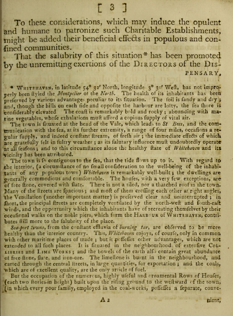 To these considerations, which may induce the opulent and humane to patronize such Charitable Establishments, limi^ht be added their beneficial effects in populous and con- fined communities. That the salubrity of this situation* has been promoted <by the unremitting exertions of the Directors of the Dis- pensary, * Whitehaven, in latitude 54® 32' North, longitude 30 30' Wed, has not impro- ■j perly been ftyled the Montpelier of the North. The health of its inhabitants has been preferved by various advantage* peculiar to its fituation. The foil is Tandy and dry ; I and, though the hills on each fide and oppofite the harbour are lolty, the fea fhore is considerably elevated The coaft is remarkably bold and rocky ; abounding with ma- i rine vegetables, whofe exhalations muft afford a copious fupply of vital air. The town is (ituated at the head of the Vale, which leads to St Bees, and the com* tnunication with the fea, at its further extremity, a range of four miles, occafions a re* ! gular fupply, and indeed conftant ftream, of frefh air ; the immediate effects of which are gratefully felt in fultry weather ; as its falutary influence muft undoubtedly operate at all feafons; and to this circumftance alone the healthy ftate of Whitehaven and its vicinity has been attributed. The town is fo contiguous to the fea, that the tide flows up to it. With regard to the interior, (a circumftance of no fmall confideration to the well-being of the inhabi- tants of any populous town) Whitehaven is remarkably well-built; the dwellings are generally commodious and comfortable. The houfes, with a very few exceptions, are j of free (lone, covered with flate. There is not a tiled, nor a thatched roof in the town. Many of the ftreets are fpacious; and moft of them crofting each other at right angles, the Ventilation (another important matter) is preferved clear and uninterrupted ; in | fhort, the principal ftreets are completely ventilated by the north-weft and fouth-eafb wirds and the opportunity which the inhabitants have of recreating themfelvesby their ; occafional walks on the noble piers, which form the Harbour of White hayen, contri- : butes ftill more to the falubrity of the place. Sea-port towns, from the conftant effluvia of burning tar, are obferved to be more j healthy than the interior country. This, Whitehaven enjoys, of courfe, only in common with other maritime places of trade ; but it pr fieftes other advantages, which are not { extended to all fuch places It is fituated in the neighbourhood of extenfive Col- I lieries and Lime Works ; and the bowels of the earth al£> contain great abundance ot free ftone, fla’e, and iion*ore. The limeftone is burnt in the neighbourhood, and j carted through the central ftreets, in large quantities for exportation j and the coals, j which are of excellent quality, are the only article of fuel. Bur the occupation of the numerous, highly ufeful and ornamental Rows of Houfes, | (each two ftories-in height) built upon the rifing ground to the weftward rf the town, (in vshich every poor family, employed in the coal-works, poflefles a feparate, conve- A 2 foient,
