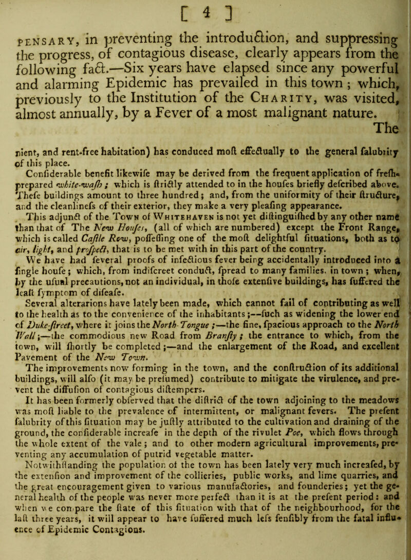 pens ary, in preventing the introdu&ion, and suppressing the progress, of contagious disease, clearly appears from the following fact.—Six years have elapsed since any powerful and alarming Epidemic has prevailed in this town ; which, previously to the Institution of the Charity, was visited, almost annually, by a Fever of a most malignant nature. The rlent, and rent-free habitation) has conduced mofl effectually to the general faiubiity of this place. Confiderable benefit likewife may be derived from the frequent application of frefh* prepared white-wajh ; which is flriCtly attended to in the houfes briefly defcribed above. Thefe buildings amount to three hundred; and, from the uniformity of their ftruCturej and the cleanlinefs of their exterior, they make a very pleafing appearance. This adjunct of the Town of Whitehaven is not yet diflinguifhedby any other name than that of Tht New Houfes, (all of which are numbered) except the Front Range, which is called Cajile Rc<w, poffefling one of the mofl delightful fituations, both as to cir, light, and profpett, that is to be met with in this part of the country. We have had feveral proofs of infectious fever being accidentally introduced into a Angle houfe ; which, from indifcreet conduCl, fpread to many families, in town ; when, by the ufual precautions, not an individual, in thofe extenfive buildings, has fuffered the leaft fymptom of difeafe. Several alterarions have lately been made, which cannot fail of contributing as well j to the health as to the convenience of the inhabitants;—fuch as widening the lower end jj of Duke-Jlreet, where it joins the North Tongue ;—the fine, fpacious approach to the North Wall \—the commodious new Road from Branfiy ; the entrance to which, from the town, will fhortly he completed;—and the enlargement of the Road, and excellent Pavement of the New Town. The improvements now' forming in the town, and the conflru&ion of its additional buildings, will alfo (it may be prefumed) contribute to mitigate the virulence, and pre- vent the diffufion of contagious diflempers. It has been formerly obferved that the diftriCt of the town adjoining to the meadows was mofl liable to the prevalence of intermittent, or malignant fevers. The prefent falubrity of this fituation may be juftly attributed to the cultivation and draining of the ground, the confiderable increafe in the depth of the rivulet Poe, which flows through the whole extent of the vale ; and to other modern agricultural improvements, pre- venting any accumulation of putrid vegetable matter. Notwithstanding the population of the town has been lately very much increafed, by the extenfion and improvement of the collieries, public works, and lime quarries, and the great encouragement given to various manufactories, and founderies; yet the ge- neral health of the people was never more perfect than it is at the prefent period: and wlien we compare the flate of this fituation with that of the neighbourhood, for the laft three years, it will appear to have fuffered much lefs fenfibly from the fatal influ* ence of Epidemic Contagions.