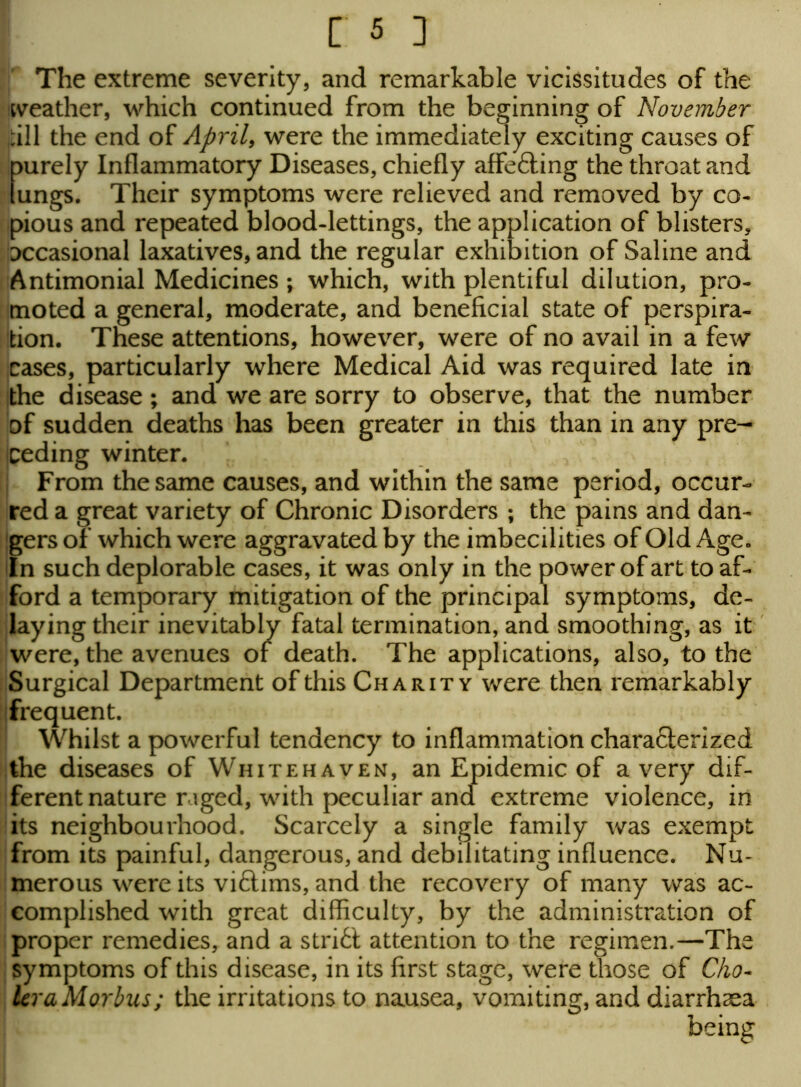The extreme severity, and remarkable vicissitudes of the weather, which continued from the beginning of November dll the end of April, were the immediately exciting causes of purely Inflammatory Diseases, chiefly affe&ing the throat and lungs. Their symptoms were relieved and removed by co- pious and repeated blood-lettings, the application of blisters, occasional laxatives, and the regular exhibition of Saline and Antimonial Medicines ; which, with plentiful dilution, pro- moted a general, moderate, and beneficial state of perspira- tion. These attentions, however, were of no avail in a few cases, particularly where Medical Aid was required late in the disease; and we are sorry to observe, that the number of sudden deaths has been greater in this than in any pre- ceding winter. From the same causes, and within the same period, occur- red a great variety of Chronic Disorders ; the pains and dan- gers of which were aggravated by the imbecilities of Old Age. In such deplorable cases, it was only in the power of art to af- ford a temporary mitigation of the principal symptoms, de- laying their inevitably fatal termination, and smoothing, as it were, the avenues of death. The applications, also, to the Surgical Department of this Charity were then remarkably frequent. Whilst a powerful tendency to inflammation characterized the diseases of Whitehaven, an Epidemic of a very dif- ferent nature raged, with peculiar and extreme violence, in its neighbourhood. Scarcely a single family was exempt from its painful, dangerous, and debilitating influence. Nu- merous were its viftims, and the recovery of many was ac- complished with great difficulty, by the administration of proper remedies, and a stri6t attention to the regimen.—The symptoms of this disease, in its first stage, were those of Cho- lera Morbus; the irritations to nausea, vomiting, and diarrhoea