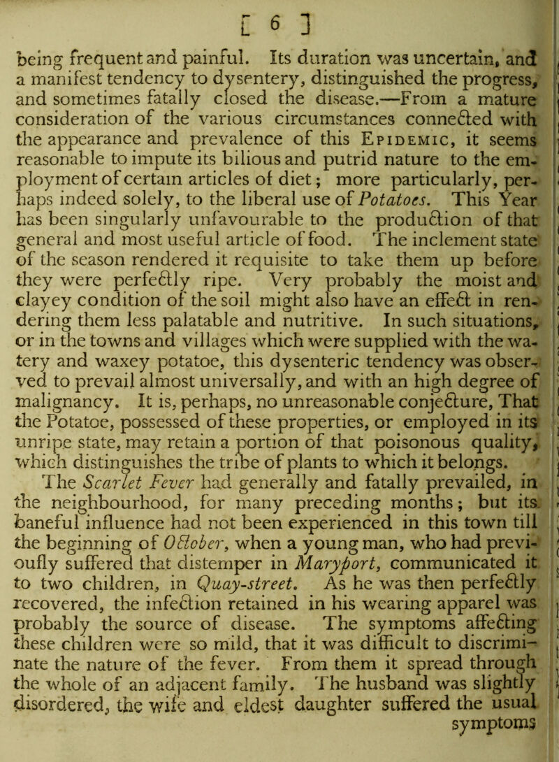 being frequent and painful. Its duration was uncertain, and a manifest tendency to dysentery, distinguished the progress, and sometimes fatally closed the disease.—From a mature consideration of the various circumstances connefted with the appearance and prevalence of this Epidemic, it seems reasonable to impute its bilious and putrid nature to the em- ployment of certain articles of diet; more particularly, per- haps indeed solely, to the liberal use of Potatoes. This Year has been singularly unfavourable to the produftion of that general and most useful article of food. The inclement state of the season rendered it requisite to take them up before they were perfeftly ripe. Very probably the moist and clayey condition of the soil might also have an effeft in ren- dering them less palatable and nutritive. In such situations, or in the towns and villages which were supplied with the wa- tery and waxey potatoe, this dysenteric tendency was obser- ved to prevail almost universally, and with an high degree of malignancy. It is, perhaps, no unreasonable conjeflure, That the Potatoe, possessed of these properties, or employed in its unripe state, may retain a portion of that poisonous quality, which distinguishes the tribe of plants to which it belongs. The Scarlet Fever had generally and fatally prevailed, in the neighbourhood, for many preceding months; but its. baneful influence had not been experienced in this town till the beginning of OElober, when a young man, who had previ- oufly suffered that distemper in Maryport, communicated it to two children, in Quay-street. As he was then perfectly recovered, the infection retained in his wearing apparel was probably the source of disease. The symptoms affe&ing these children were so mild, that it was difficult to discrimi- nate the nature of the fever. From them it spread through the whole of an adjacent family. The husband was slightly disordered^ the wife and eldest daughter suffered the usual symptoms