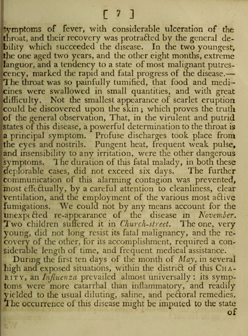 Symptoms of fever, with considerable ulceration of the jtnroat, and their recovery was protra&ed by the general de- bility which succeeded the disease. In the two youngest, ■the one aged two years, and the other eight months, extreme languor, and a tendency to a state of most malignant putres- cency, marked the rapid and fatal progress of the disease.— The throat was so painfully tumified, that food and medi- cines were swallowed in small quantities, and with great difficulty. Not the smallest appearance of scarlet eruption could be discovered upon the skin; which proves the truth of the general observation, That, in the virulent and putrid states of this disease, a powerful determination to the throat is a principal symptom. Profuse discharges took place from the eyes and nostrils. Pungent heat, frequent weak pulse, and insensibility to any irritation, were the other dangerous I'symptoms. The duration of this fatal malady, in both these ^deplorable cases, did not exceed six days. The further communication of this alarming contagion was prevented, most effe£tually, by a careful attention to cleanliness, clear ventilation, and the employment of the various most aftive - fumigations. We could not by any means account for the unexpc&ed re-appearance of the disease in November. !Two children suffered it in Church-street. The one, very i'young, did not long resist its fatal malignancy, and the re- Icovery of the other, for its accomplishment, required a con- siderable length of time, and frequent medical assistance. During the first ten days of the month of May, in several | high and exposed situations, within the district of this Ci-ia- ! rity, an Influenza prevailed almost universally: its symp- toms were more catarrhal than inflammatory, and readily yielded to the usual diluting, saline, and pe&oral remedies. I The occurrence of this disease might be imputed to the state of