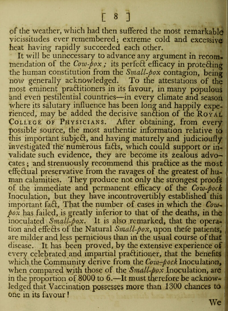 of the weather, which had then suffered the most remarkable vicissitudes ever remembered; extreme cold and excessive heat having rapidly succeeded each other. It will be unnecessary to advance any argument in recom- mendation of the Cow-pox ; its perfeft efficacy in protefting the human constitution from the Small-pox contagion, being now generally acknowledged. To the attestations of the most eminent practitioners in its favour, in many populous and even pestilential countries—in every climate and season where its salutary influence has been long and happily expe- rienced, may be added the decisive sanction of the Royal College of Physicians. After obtaining, from every possible source, the most authentic information relative to this important subjeft, and having maturely and judicioufly investigated the numerous fafts, which could support or in- validate such evidence, they are become its zealous advo- cates ; and strenuously recommend this practice as the most effectual preservative from the ravages of the greatest of hu- man calamities. They produce not only the strongest proofs of the immediate and permanent efficacy of the Cow-pock Inoculation, but they have incontrovertibly established this important faff, That the number of cases in which the Cow- pox has failed, is greatly inferior to that of the deaths, in the inoculated Small-pox. It is also remarked, that the opera- tion and effects of the Natural Sviall-pox, upon thefe patients, j are milder and less pernicious than in the usual course of that disease. It has been proved, by the extensive experience of every celebrated and impartial practitioner, that the benefits winch the Community derive from the Cow-pock Inoculation, 1 when compared with those of the Small-pox Inoculation, are : in the proportion of 8000 to 6.—It must therefore be acknow- ledged that Vaccination possesses more than 1300 chances to i one in its favour! We