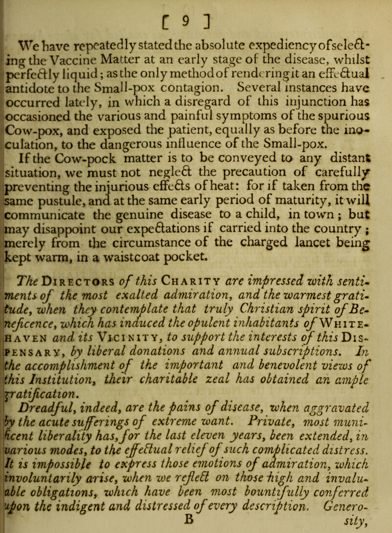 We have repeatedly stated the absolute expediency ofseleft- ing the Vaccine Matter at an early stage of the disease, whilst peVfe&ly liquid; as the only methodof rend< ringit an effectual antidote to the Small-pox contagion. Several instances have occurred lately, in which a disregard of this injunction has occasioned the various and painful symptoms of the spurious Cow-pox, and exposed the patient, equally as before the ino- culation, to the dangerous influence of the Small-pox. If the Cow-pock matter is to be conveyed to any distant situation, we must not negleft the precaution of carefully preventing the injurious effefts of heat: for if taken from the same pustule, and at the same early period of maturity, it will communicate the genuine disease to a child, in town ; but may disappoint our expeftations if carried into the country ; merely from the circumstance of the charged lancet being kept warm, in a waistcoat pocket. The Directors of this Charity are impressed with senti- ments of the most exalted admiration, and the warmest grati- tude, when they contemplate that truly Christian spirit of Be- nefcence, which has induced the opulent inhabitants of White* haven and its Vjci nit y, to support the interests of this Dis- pensary, by liberal donations and annual subscriptions. In the accomplishment of the important and benevolent views of this Institution, their charitable zeal has obtained an ample gratification. Dreadful, indeed, are the pains of disease, when aggravated Ihy the acute sufferings of extreme want. Private, most muni- ficent liberality has,for the last eleven years, been extended, in various modes, to the effectual relief of such complicated distress. It is impossible to express those emotions of admiration, which involuntarily arise, when vje ref ell on those high and invalu- able obligations, which have been most bountifully conferred upon the indigent and distressed of every description. Genero- B sity,