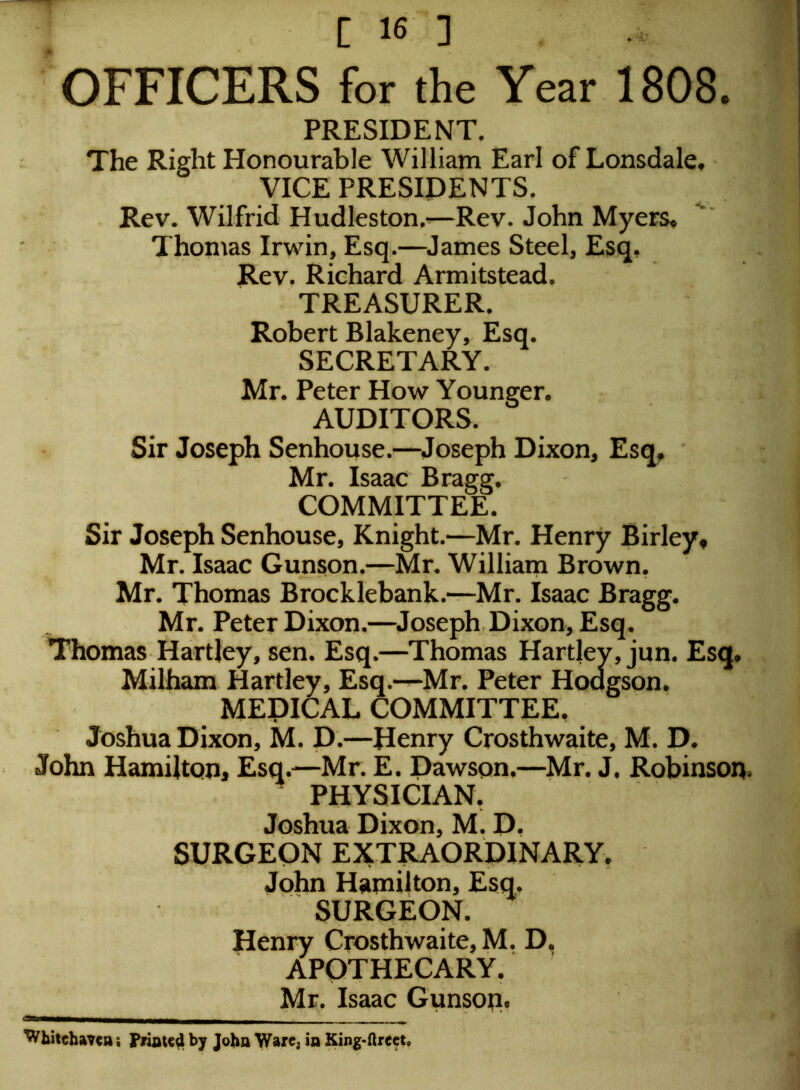 OFFICERS for the Year 1808. PRESIDENT. The Right Honourable William Earl of Lonsdale, VICE PRESIDENTS. Rev. Wilfrid Hudleston,-—Rev. John Myers. Thomas Irwin, Esq.—James Steel, Esq, Rev. Richard Armitstead. TREASURER. Robert Blakeney, Esq. SECRETARY. Mr. Peter How Younger. AUDITORS. Sir Joseph Senhouse.—Joseph Dixon, Esq, Mr. Isaac Bragg. COMMITTEE. Sir Joseph Senhouse, Knight.—Mr. Henry Birley, Mr. Isaac Gunson.—Mr. William Brown. Mr. Thomas Brocklebank.—Mr. Isaac Bragg. Mr. Peter Dixon.—Joseph Dixon, Esq. Thomas Hartley, sen. Esq.—Thomas Hartley, jun. Esq. Milham Hartley, Esq.—Mr. Peter Hodgson. MEDICAL COMMITTEE, Joshua Dixon, M. D.—Henry Crosthwaite, M. D. John Hamilton, Esq.—Mr. E. Dawson.—Mr. J. Robinson. PHYSICIAN. Joshua Dixon, M. D. SURGEON EXTRAORDINARY. John Hamilton, Esq. surgeon. Henry Crosthwaite, M. D. APOTHECARY. Mr. Isaac Gunsop. *3B—ii^——^ Whitehaven ; Printed by John Ware3 in King-ftrect.