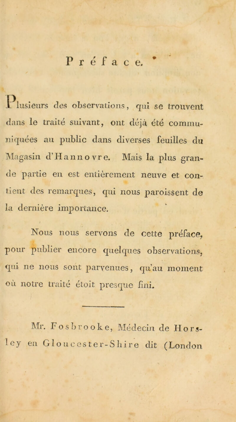 Préface. .Piusieurs clés observations, qui se trouvent dans le traité suivant, ont déjà été commu- niquées au public dans diverses feuilles du Magasin d’Hannovre. Mais la plus gran- de partie en est entièrement neuve et con- tient des remarques, qui nous paroissent de la dernière importance. Nous nous servons de cette préface, pour publier encore quelques observations, qui ne nous sont parvenues, qu'au moment où notre traité étoit presque fini. Mr. F o s b r o o k e, Médecin de H o r s- ley en Gloucester-Shire dit (London