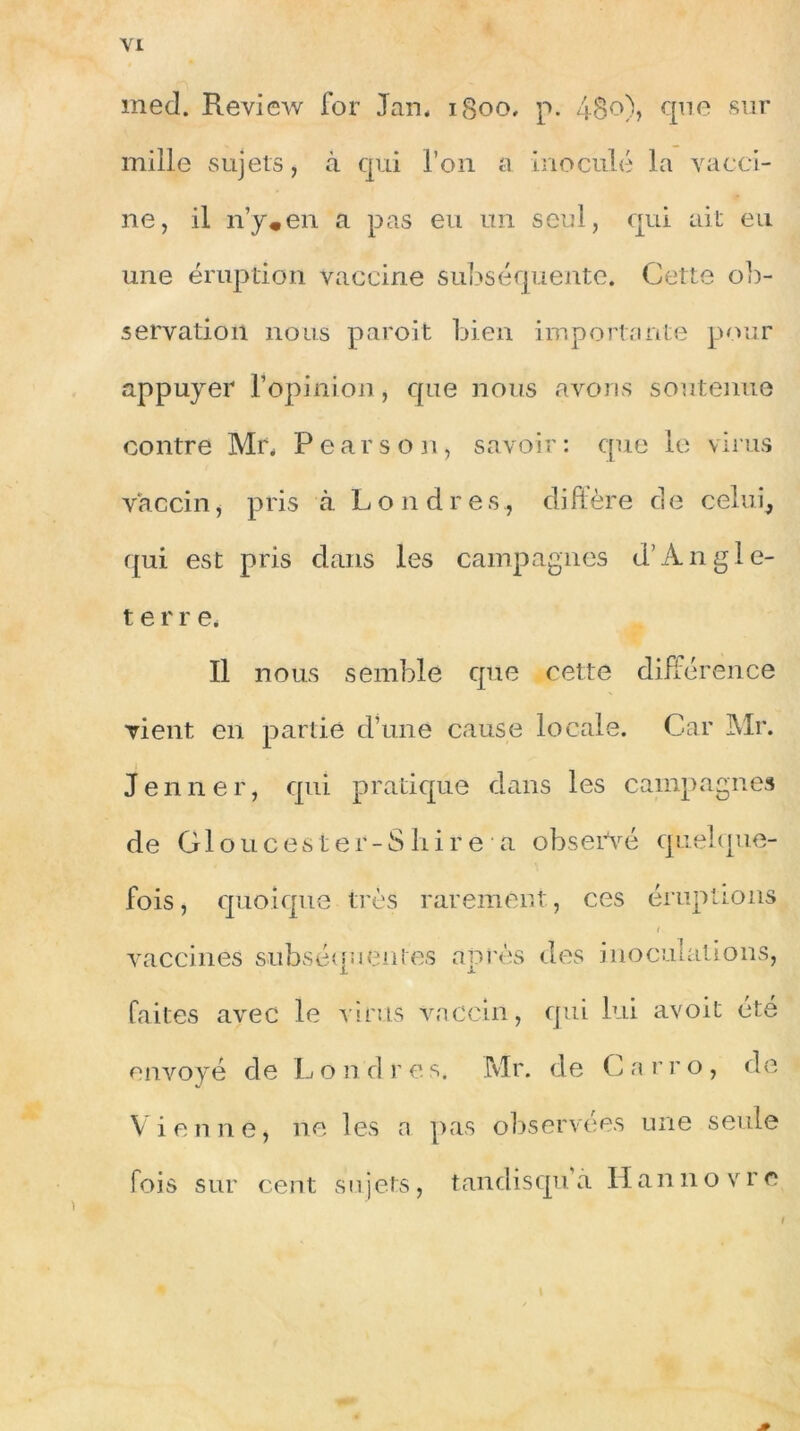 med. Review for Jan. igoo, p. 48o), que sur mille sujets, à qui l’on a inoculé la vacci- ne, il n’y*en a pas eu un seul, qui ait eu une éruption vaccine subséquente. Cette ob- servation nous paroit bien importante pour appuyer l’opinion, que nous avons soutenue contre Mr. Pearson, savoir: que le virus vaccin, pris à Londres,, diffère de celui, qui est pris dans les campagnes d’Angle- terr e. Il nous semble que cette différence vient en partie d’une cause locale. Car Mr. Jenner, qui pratique dans les campagnes de Cloue es ter-S Lire a observé quelque- fois, quoique très rarement, ces éruptions t vaccines subséquentes après des inoculations, faites avec le virus vaccin, qui lui avoit été envoyé de Londres. Mr. de Garro, de Vienne, ne les a pas observées une seule fois sur cent sujets, tandisqu a Hannovre ) I