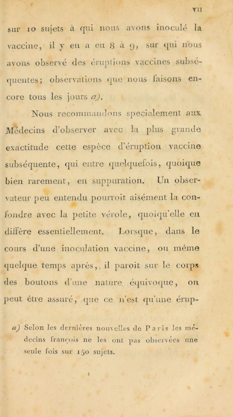 vu sur io sujets à qui nous avons inoculé la vaccine, il y en a eu 8 à <j, sur qui nous avons observé des éruplions vaccines subsé- quentes; observations que nous laisons en- core tous les jours a). Nous recommandons spécialement aux Médecins d’observer avec la plus grande exactitude cette espèce d’éruption vaccine subséquente, qui entre quelquefois, quoique bien rarement, en suppuration. Un obser- vateur peu entendu pourvoit aisément la con- fondre avec la petite vérole, quoiqu’elle en diffère essentiellement. Lorsque, dans le cours d’une inoculation vaccine, ou même quelque temps après,, il paroit sur le corps des boutons d’une nature, équivoque, on peut être assuré, que ce n’est qu'une érup- a) Selon les dernières nouvelles de Paris les mé- decins François ne les ont pas observées une seule fois sur 150 sujets.