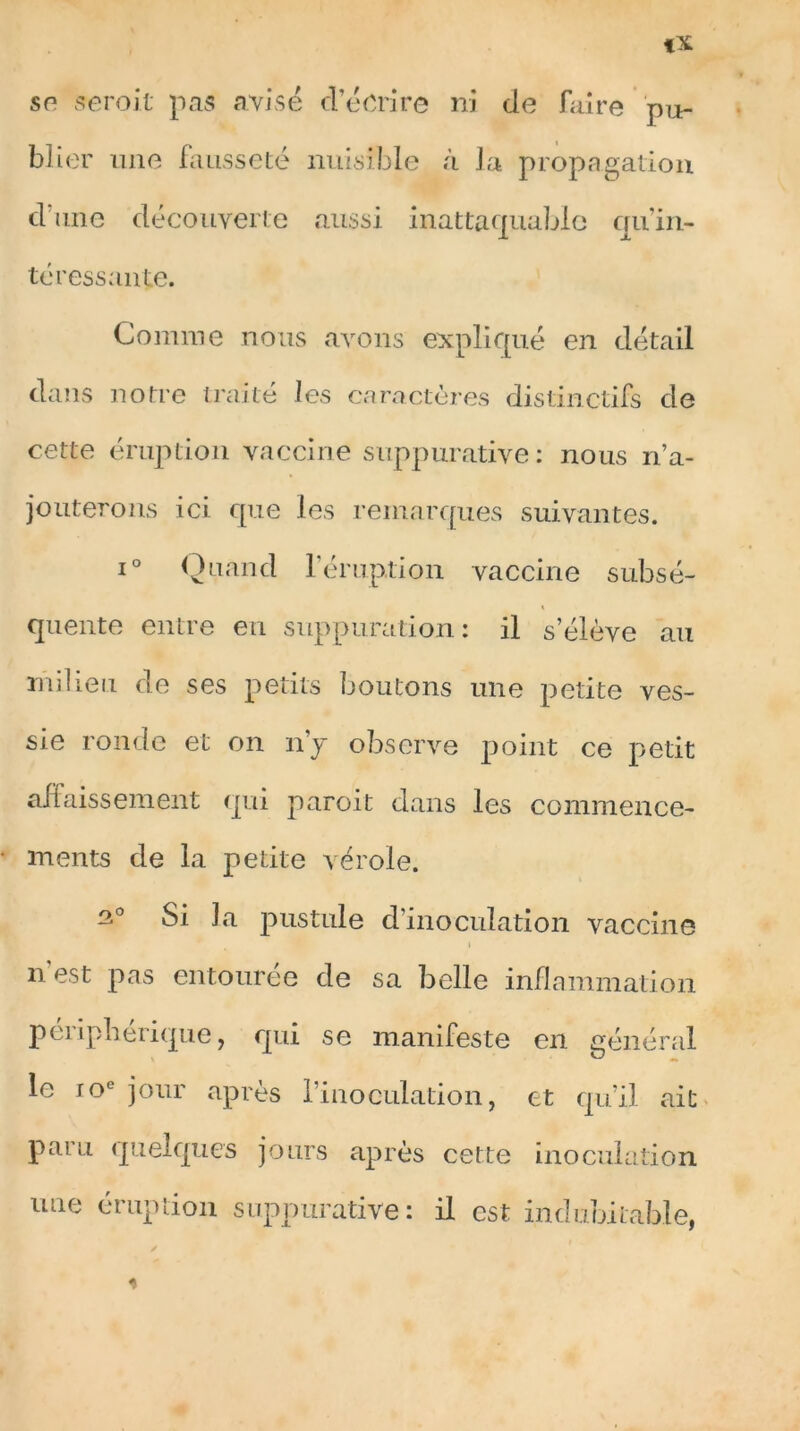 blier une fausseté nuisible à la propagation dune découverte aussi inattaquable quin- téressanle. Comme nous avons expliqué en détail dans notre traité les caractères distinctifs de cette éruption vaccine suppurative: nous n’a- jouterons ici que les remarques suivantes. i° Quand l’éruption vaccine subsé- quente entre en suppuration: il s’élève au milieu de ses petits boutons une petite ves- sie ronde et on n’y observe point ce petit affaissement qui paroit dans les commence- ments de la petite vérole. Si la pustule d’inoculation vaccine n est pas entourée de sa belle inflammation périphérique, qui se manifeste en général le 10e jour après Pinoeulation, et qu’il ait paru quelques jours après cette inoculation une éruption suppurative: il est indubitable,