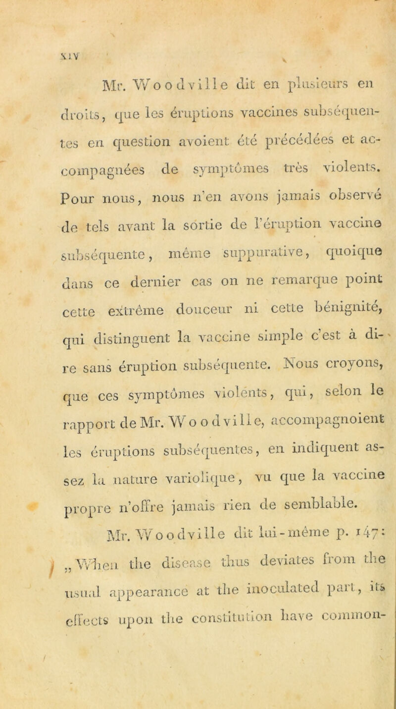 S. IV Mr. Wood ville die en plusieurs en droits, que les éruptions vaccines subséquen- tes en question avoient été précédées et ac- compagnées de symptômes très violents. Pour nous, nous n’en avons jamais observé de tels avant la sortie de l’éruption vaccine subséquente, même suppurative, quoique dans ce dernier cas on ne remarque point cette extrême douceur ni cette bénignité, qui distinguent la vaccins simple c est a di- re sans éruption subséquente. Nous croyons, que ces symptômes violents, qui, selon le rapport de Mr. Woo d ville, accompagnoient les éruptions subséquentes, en indiquent as- sez la nature variolique, vu que la vaccine propre n’offre jamais rien de semblable. Mr. W o o d ville dit lui - même p. 14-7: j „ Wh.eri the disease thus deviates front the usual appearancé at the inoculated paît, ils effects upon tbe constitution bave common-