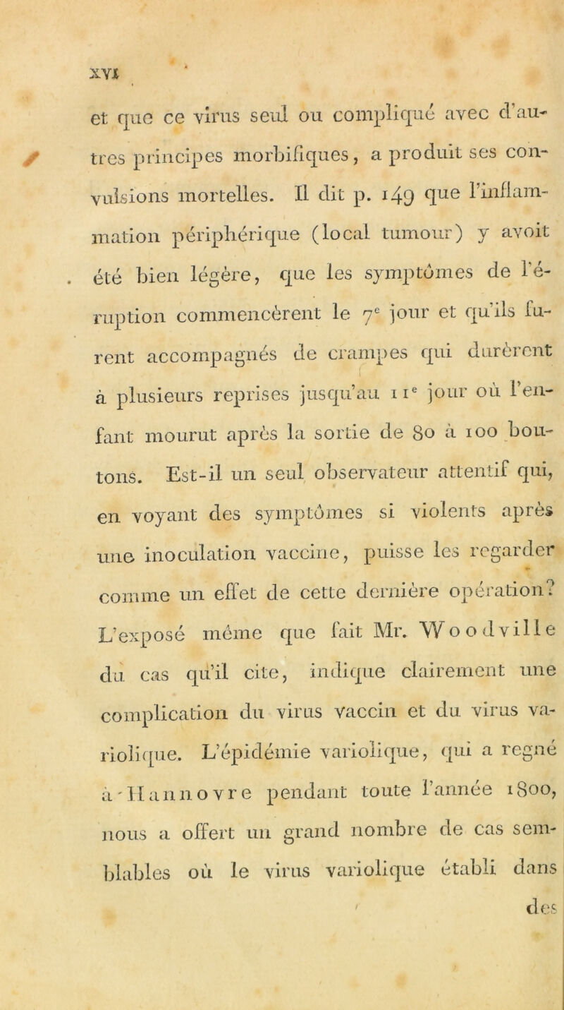 et que ce virus seul ou compliqué avec d’au- t très principes morbifiques, a produit ses con- vulsions mortelles. Il dit p. i49 (Iue ^ niation périphérique (local tumour) y avoit . été bien légère, que les symptômes de l'é- ruption commencèrent le 7e jour et quils lu- rent accompagnés de crampes qui durèrent à plusieurs reprises jusqu’au 11e jour où l’en- fant mourut après la sortie de 80 a 100 bou- tons. Est-il un seul observateur attentif qui, en voyant des symptômes si violents après une inoculation vaccine, puisse les regarder comme un effet de cette dernière opération? L’exposé même que fait Mr. Woodville du cas qu’il cite, indique clairement une complication du virus vaccin et du virus va- riolique. L’épidémie variolique, qui a régné à'Hannovre pendant toute l’année 1800, nous a offert un grand nombre de cas sem- blables où le virus variolique établi dans des