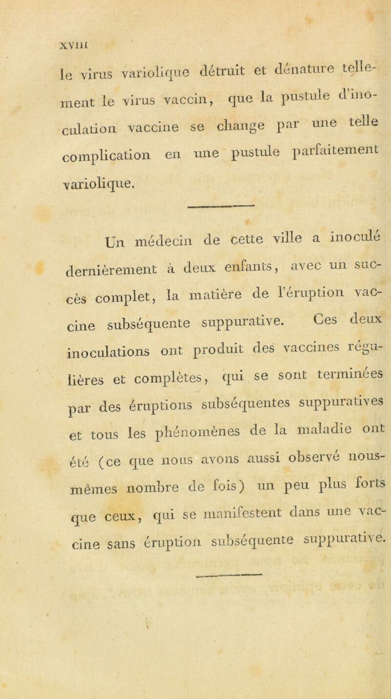 xvi u le virus variolique détruit et dénature telle- ment le virus vaccin, que la pustule d ino- culation vaccine se change par une tede complication en une pustule parfaitement variolique. Un médecin de cette ville a inoculé dernièrement à deux enfants, avec un suc- cès complet, la matière de l’éruption vac- cine subséquente suppurative. Ces deux inoculations ont produit des vaccines régu- lières et complètes, qui se sont terminées par des éruptions subséquentes suppuratives et tous les phénomènes de la maladie ont été (ce que nous avons aussi observé nous- mêmes nombre de fois) un peu plus foits que ceux, qui se manifestent dans une vac- cine sans éruption subséquente supputâtes e.