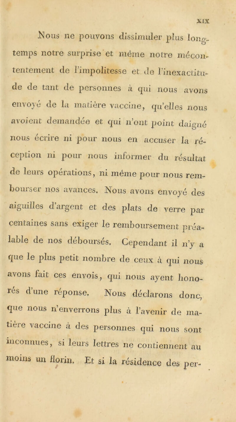 .Nous ne pouvons dissimuler plus lonov temps notre surprise et même notre mécon- tentement de l’impolitesse et de l’inexactitu- de de tant de personnes à qui nous avons envoie de la matière vaccine, quelles nous avoient demandée et qui n’ont point daigné nous écrire ni pour nous en accuser la ré- ception ni pour nous informer du résultat de leurs operations, ni même pour nous rem- bourser nos avances. Nous avons envoyé des aiguilles d’argent et des plats de verre par centaines sans exiger le remboursement préa- lable de nos déboursés. Cependant il n’y a que le plus petit nombre de ceux à qui nous avons fait ces envois, qui nous ayent hono- rés d’une réponse. Nous déclarons donc, que nous n’enverrons plus à l’avenir de ma- tière vaccine à des personnes qui nous sont inconnues, si leurs lettres ne contiennent au moins un florin, Et si la résidence des per-