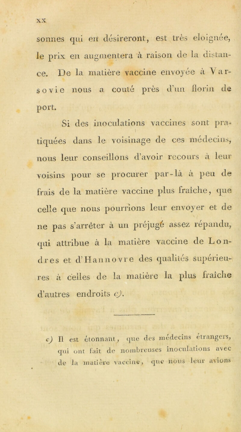 sonnes qui en' désireront, est très éloignée, le prix en augmentera à raison de la distan- ce. De la matière vaccine envoyée à V ar- sovie nous a coûté près d’un florin de port. Si des inoculations vaccines sont pra- i tiquées dans le voisinage de ces médecins, nous leur conseillons d’avoir recours «à leur voisins pour se procurer par-là à peu de frais de la matière vaccine plus fraîche, que celle que nous pourrions leur envoyer et de \ > ne pas s’arrêter à un préjugé assez répandu, qui attribue à la matière vaccine de Lon- dres et d’Hannovre des qualités supérieu- res à celles de la matière la plus fraîche d’autres endroits cj. c) il est étonnant, que des médecins étrangers, qui ont fait de nombreuses inoculations avec de la matière vaccine , que nous leur avions