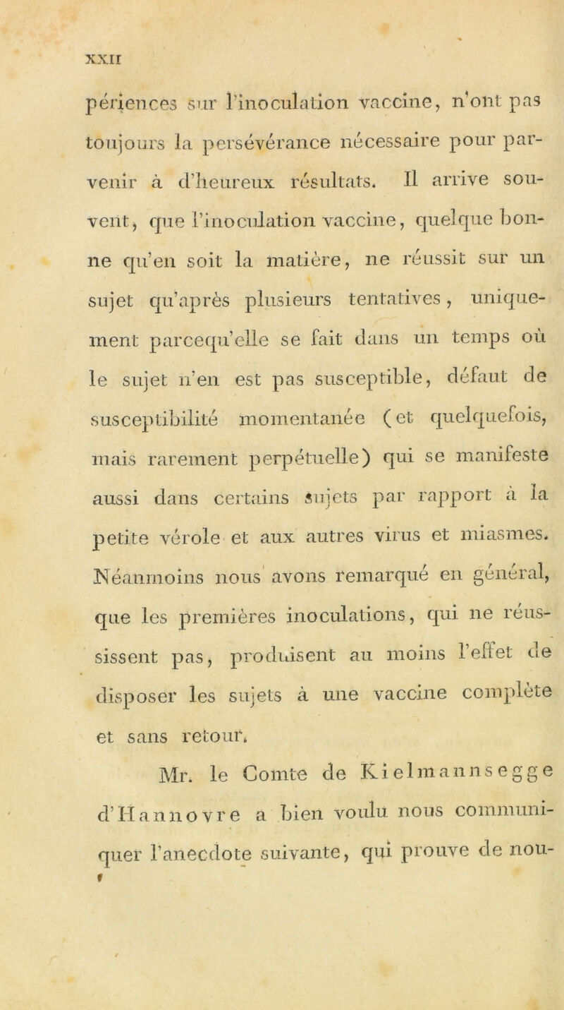 périences sur l'inoculation vaccine, n’ont pas toujours la persévérance nécessaire pour par- venir à d’heureux résultats. Il arrive sou- vent, que l’inoculation vaccine, quelque bon- ne qu’en soit la matière, ne réussit sur un sujet qu’ après plusieurs tentatives, unique- ment parcequ’elle se fait dans un temps où le sujet n’en est pas susceptible, défaut de susceptibilité momentanée (et quelquefois, mais rarement perpétuelle) qui se manifeste aussi dans certains sujets par rapport a la petite vérole et aux autres virus et miasmes. Néanmoins nous avons remarqué en general, que les premières inoculations, qui ne réus- sissent pas, produisent au moins l’effet ne disposer les sujets à une vaccine complète et sans retour* Mr. le Comte de Kielmannsegge d Ilannovre a bien voulu nous communi- quer l’anecdote suivante, qui prouve de nou- »
