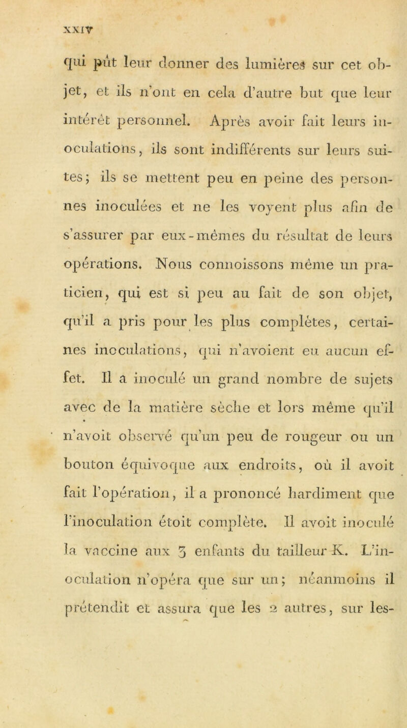 qui put leur donner des lumières sur cet ob- jet, et ils n’ont en cela d’autre but que leur intérêt personnel. Après avoir fait leurs in- oculations, ils sont indifférents sur leurs sui- tes; ils se mettent peu en peine des person- nes inoculées et ne les voyent plus afin de s’assurer par eux-mêmes du résultat de leurs opérations. Nous connoissons même un pra- ticien, qui est si peu au fait de son objet, qu’il a pris pour les plus complètes, certai- nes inoculations, qui n'avoient eu aucun ef- fet. Il a inoculé un grand nombre de sujets avec de la matière sèche et lors même qu’il n’avoit observé qu’un peu de rougeur ou un bouton équivoque aux endroits, où il avoit fait l’opération, il a prononcé hardiment que l’inoculation étoit complète. 11 avoit inoculé la vaccine aux 5 enfants du tailleur K. L’in- oculation n'opéra que sur un; néanmoins il prétendit et assura que les 2 autres, sur les-