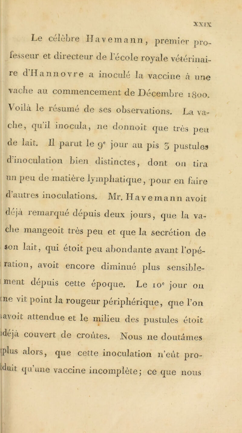 Le célèbre II ave m a n n , premier pro- fesseur et directeur de l'école royale vétérinai- re dllannovre a inoculé la vaccine à une vache au commencement de Décembre 1800. Voilà le résumé de ses observations. La va- che, qui! inocula, ne donnoit que très peu de lait. 11 parut le <y jour au pis 5 pustules dinoculation bien distinctes, dont ou tira mi peu de matière lymphatique, pour en faire d autres inoculations. Mr. Havemann avoit déjà remarqué depuis deux jours, que la va- che mangeoit très peu et que la secrétion de «on lait, qui étoit peu abondante avant l’opé- ration, avoit encore diminué plus sensible- ment dépuis cette époque. Le 10e jour on ne vil point la rougeur périphérique, que l’on -avoit attendue et le milieu des pustules étoit ,déîà couvert de croûtes. Nous ne doutâmes plus alors, que cette inoculation n’eût pro- duit qu’une vaccine incomplète; ce que nous