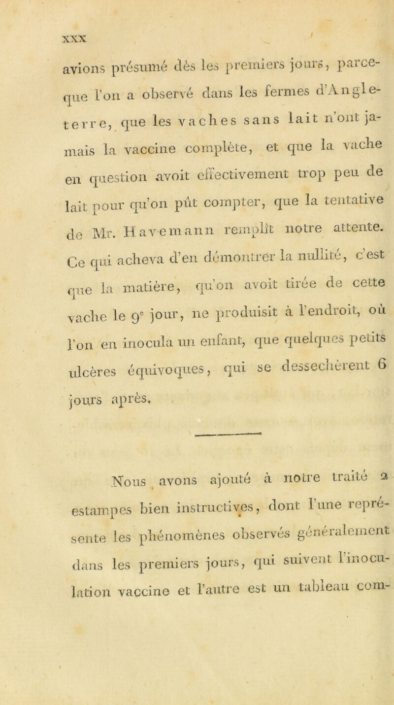 avions présumé clés les premiers jours, parce- que l’on a observé clans les fermes cl Angle- terre, cpie les vaches sans lait nont ja- mais la vaccine complète, et que la vache en question avoir effectivement trop peu de lait pour qu’on pût compter, que la tentative cle Mr. Havemann remplît notre attente. Ce qui acheva d’en démontrer la nullité, cest que la matière, qu’on avoit tirée de cette vache le 9e jour, ne produisit à l’endroit, où l'on en inocula un enfant, que quelques petits ulcères équivoques, qui se desséchèrent 6 jours après. Nous avons ajouté a notre traite 2 estampes bien instructives, dont l'une repré- sente les phénomènes observés généralement dans les premiers jours, qui suivent 1 inocu- lation vaccine et l’autre est un tableau com-