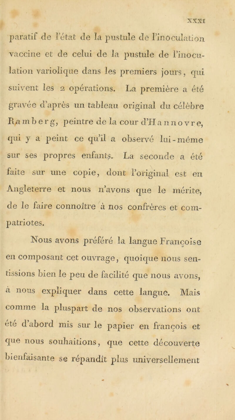 paratif de 1 état de la pustule de l’inoculation vaccine et de celui de la pustule de l’inocu- lation variolique dans les premiers jours, qui suivent les 2 opérations. La première a été gravée d’après un tableau original du célèbre Ra m ber g, peintre de la cour d’H a n novr e, cpii y a peint ce qu’il a observé lui-même sur ses propres enfants. La seconde a été faite sur une copie, dont l’original est en Angleterre et nous n’avons que le mérite, de le faire connoitre à nos confrères et com- patriotes. Nous avons préféré la langue Françoise en composant cet ouvrage, quoique nous sen- tissions bien le peu de facilité que nous avons, a nous expliquer dans cette langue. Mais comme la pluspart de nos observations ont ete d abord mis sur le papier en françois et que nous souhaitions, que cette découverte bienfaisante se répandit plus universellement