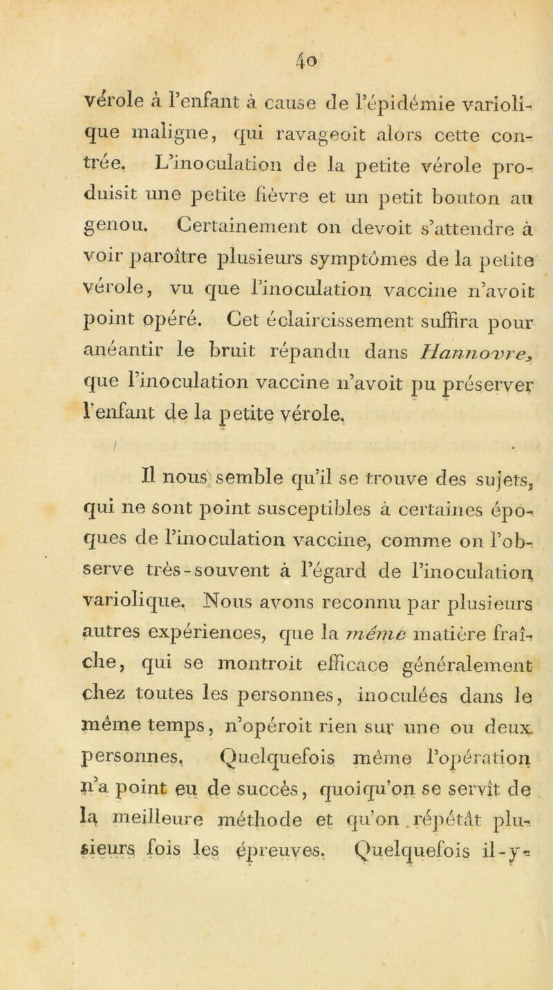 vérole a l’enfant à cause de l’épidémie varioli- que maligne, qui ravageoit alors cette con- trée. L’inoculation de la petite vérole pro- duisit une petite lièvre et un petit bouton au genou. Certainement on devoit s’attendre à voir paroitre plusieurs symptômes de la petite vérole, vu que l’inoculation vaccine n’avoit point opéré. Cet éclaircissement suffira pour anéantir le bruit répandu dans Hcinno'vre* que l’inoculation vaccine n’avoit pu préserver l’enfant de la petite vérole. / Il nous semble qu’il se trouve des sujets, qui ne sont point susceptibles à certaines épo- ques de l’inoculation vaccine, comme on l’ob- serve très-souvent à l’égard de l’inoculation, variolique. Nous avons reconnu par plusieurs autres expériences, que la même matière fraî- che, qui se montroit efficace généralement chez toutes les personnes, inoculées dans le même temps, n’opéroit rien sur une ou deux personnes, Quelquefois même l’opération n5a point eu de succès, quoiqu’on se servît de la meilleure méthode et qu’on répétât plu- sieurs fois les épreuves. Quelquefois il-y*