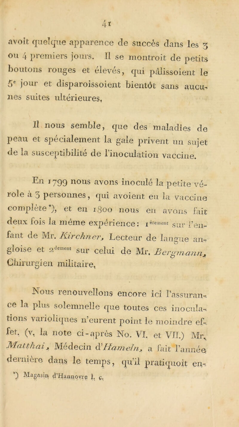 avoit quelque apparence de succès dans les 5 ou 4 premiers jours. Il se montroit de petits boutons rouges et élevés, qui pâlissoient le ^ joui et disparoissoient bientôt sans au eu-» nés suites ultérieures, Il nous semble, que des maladies de peau et spécialement la gale privent un sujet de la susceptibilité de l’inoculation vaccine. En 1799 nous avons inoculé la petite vé- role à 5 personnes, qui avoient eu la vaccine complète*), et en 1,300 nous en avons fait deux fois la même expérience: ièreinent SUr pen- fant de Ivlr. Ki?chnevy Lecteur de langue an- gloise et sur celui de Mr> Bergmann., Chirurgien militaire, Nous renouvelions encore ici Passuram. ce la plus solemnelle que toutes ces inocula* lions ’vaiioliques n eurent point le moindre ef-. fet. (v, la note ci-après No. VI. et VII.) Mr. Mauhaix Médecin d'Hameln> a fait l’année dernière dans le temps, qu’il pratiquoit en-~ ) Magasin d’Hannovre I. ç.