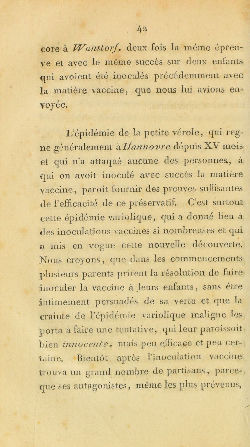 core à Wamtorf\ deux fois la même épreu- ve et avec le même succès sur deux enfants qui avoient été inoculés précédemment avec la matière vaccine, que nous lui avions en- voyée, * Lépidémie de la petite vérole, qui rog- ne généralement kHannovre dépuis XV mois et qui n’a attaqué aucune des personnes., à nui on a voit inoculé avec succès la matière 1 vaccine, paroit fournir des preuves suffisantes de l’efficacité de ce préservatif. C'est surtout cette épidémie variolique, qui a donné lieu à des inoculations vaccines si nombreuses et qui a mis en vogue cette nouvelle découverte. Nous croyons, que dans les commencements plusieurs parents prirent la résolution de faire inoculer la vaccine à leurs enfants, sans être intimement persuadés de sa vertu et que la crainte de l’épidémie variolique maligne les porta à faire une tentative, qui leur paroissoit bien innocente * mais peu efficace et peu cer- taine. Bientôt après l’inoculation vaccine trouva un grand nombre de partisans, parce- que ses antagonistes, même les plus prévenus,