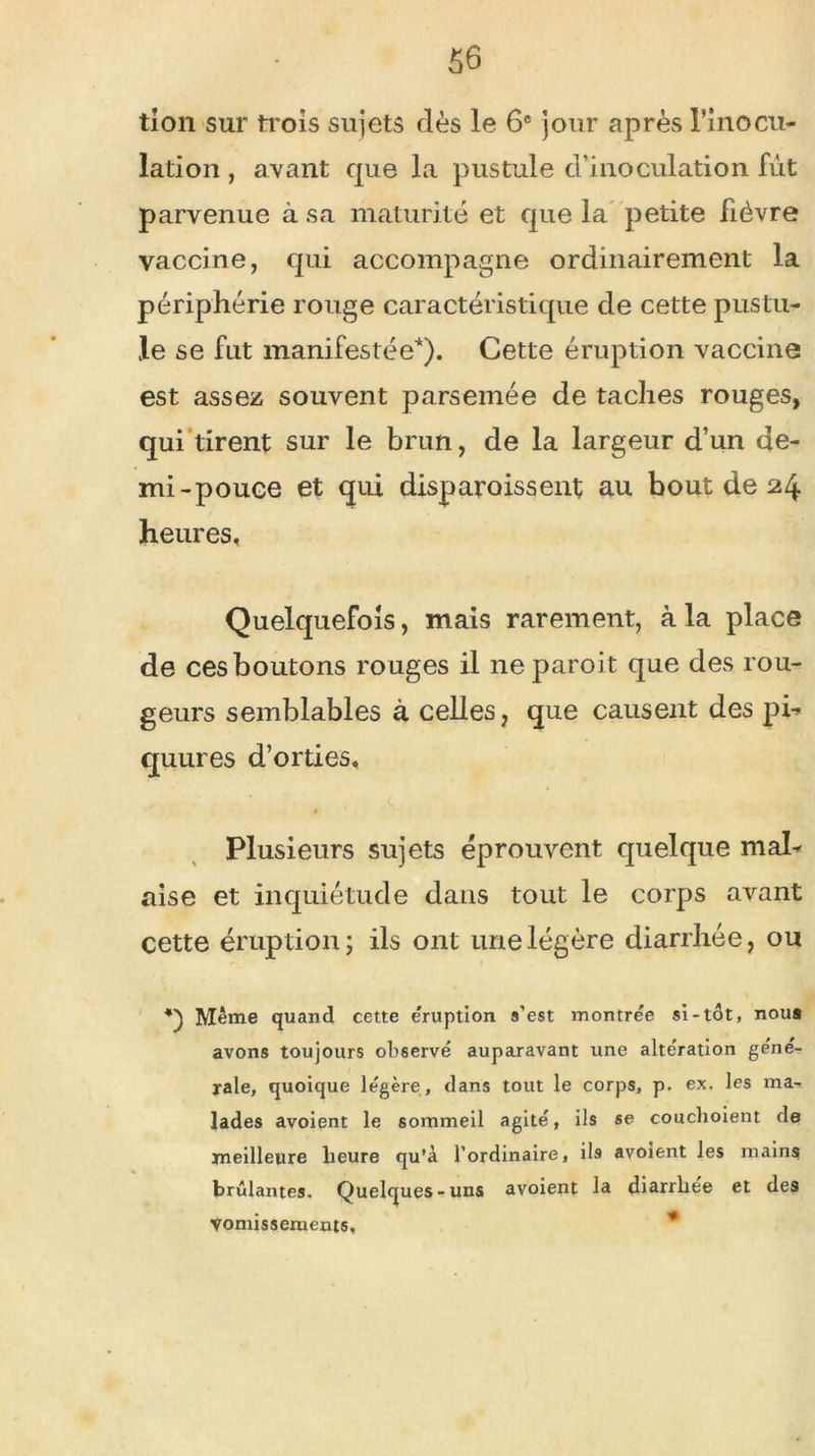 tion sur trois sujets dès le 6e jour après l'inocu- lation , avant que la pustule d’inoculation fut parvenue à sa maturité et que la petite fièvre vaccine, qui accompagne ordinairement la périphérie rouge caractéristique de cette pustu- le se fut manifestée*). Cette éruption vaccine est assez souvent parsemée de taches rouges, qui tirent sur le brun, de la largeur d’un de- mi-pouce et qui disparoissent au bout de 24 heures. Quelquefois, mais rarement, à la place de ces boutons rouges il ne paroit que des rou- geurs semblables à celles, que causent des pi-» quures d’orties. Plusieurs sujets éprouvent quelque mal- aise et inquiétude dans tout le corps avant cette éruption; ils ont une légère diarrhée, ou Même quand cette éruption s'est montrée si-tôt, nous avons toujours observé auparavant une altération géné- rale, quoique légère, dans tout le corps, p. ex. les ma- lades avoient le sommeil agité, ils se couchoient de meilleure heure qu’à l’ordinaire, ils avoient les mains brûlantes. Quelques-uns avoient la diarrhée et des vomissements.