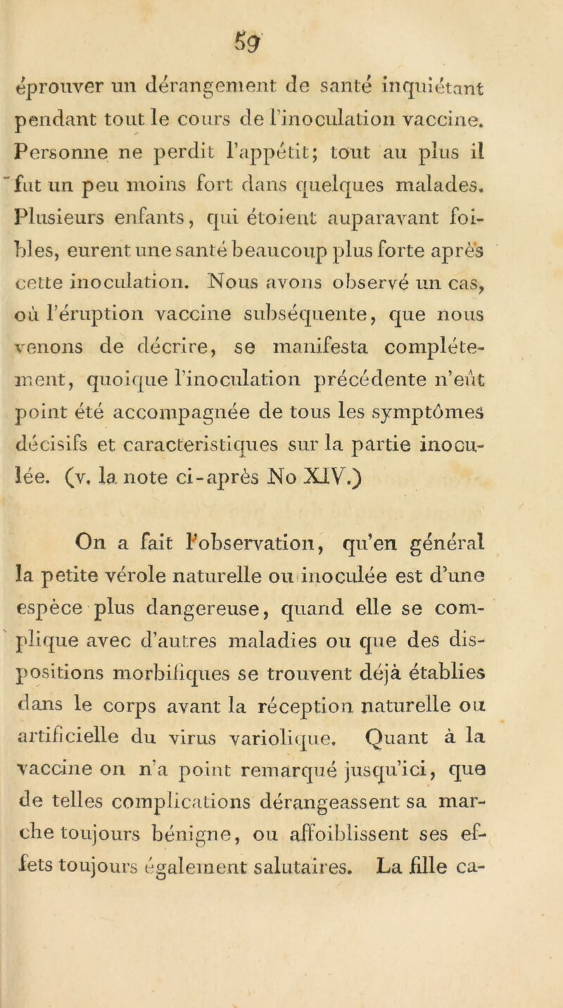 5<? éprouver un dérangement de santé inquiétant pendant tout le cours de l’inoculation vaccine. Personne ne perdit l’appétit; tout au plus il fut un peu moins fort dans quelques malades. Plusieurs enfants, qui étoient auparavant foi- bles, eurent une santé beaucoup plus forte après cette inoculation. Nous avons observé un cas, où l’éruption vaccine subséquente, que nous venons de décrire, se manifesta complète- ment, quoique l’inoculation précédente n’eût point été accompagnée de tous les symptômes décisifs et caractéristiques sur la partie inocu- lée. (v. la note ci-après No XIV.) On a fait Fobservation, qu’en général la petite vérole naturelle ou inoculée est d’une espèce plus dangereuse, quand elle se com- plique avec d’autres maladies ou que des dis- positions morbifiques se trouvent déjà établies dans le corps avant la réception naturelle ou artificielle du virus variolique. Quant à la vaccine on n'a point remarqué jusqu’ici, que de telles complications dérangeassent sa mar- che toujours bénigne, ou affaiblissent ses ef- fets toujours également salutaires. La fdle ca-