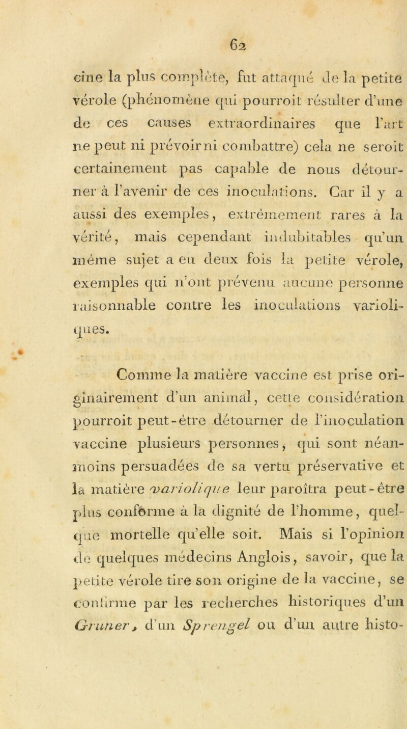 6a cine la plus complète, fut attaqué Je la petite vérole (phénomène qui pourroit résulter d’une de ces causes extraordinaires que l'art ne peut ni prévoir ni combattre) cela ne seroit certainement pas capable de nous détour- ner à l’avenir de ces inoculations. Car il y a aussi des exemples, extrêmement rares à la vérité, mais cependant indubitables qu’un même sujet a eu deux fois la petite vérole, exemples qui n’ont prévenu aucune personne raisonnable contre les inoculations varioli- ques. Comme la matière vaccine est prise ori- ginairement d’un animal, cette considération pourroit peut-être détourner de rinoculation vaccine plusieurs personnes, qui sont néan- moins persuadées de sa vertu préservative et la matière 'variolique leur paroîtra peut-être plus conforme à la dignité de l’homme, quel- que mortelle qu’elle soir. Mais si l’opinion de quelques médecins Anglois, savoir, que la petite vérole tire son origine de la vaccine, se confirme par les recherches historiques d’un Glaner, d’un Sp rengel ou d’un autre histo-