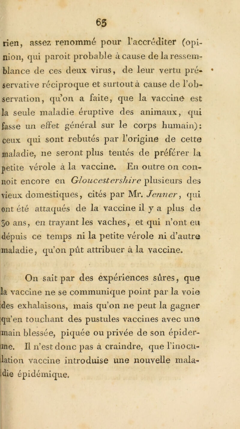 65 rien, assez renommé pour l’accréditer (opi- nion, qui paroit probable à cause de la ressem- blance de ces deux virus, de leur vertu pré- • servative réciproque et surtout à cause de l’ob- servation, quon a faite, que la vaccine est la seule maladie éruptive des animaux, qui fasse un effet général sur le corps humain) : ceux qui sont rebutés par l’origine de cette maladie, ne seront plus tentés de préférer la petite vérole à la vaccine. En outre on con- noit encore en Gloucestershire plusieurs des vieux domestiques, cités par Mr. Jenner, qui ont été attaqués de la vaccine il y a plus de 5o ans, en trayant les vaches, et qui n’ont eu depuis ce temps ni la petite vérole ni d’autre maladie, qu’on pût attribuer à la vaccine. On sait par des expériences sûres, que la vaccine ne se communique point par la voie des exhalaisons, mais qu’on ne peut la gagner qu’en touchant des pustules vaccines avec une main blessée, piquée ou privée de son épider- me. Il n’est donc pas à craindre, que l'inocu- lation vaccine introduise une nouvelle mala- die épidémique.