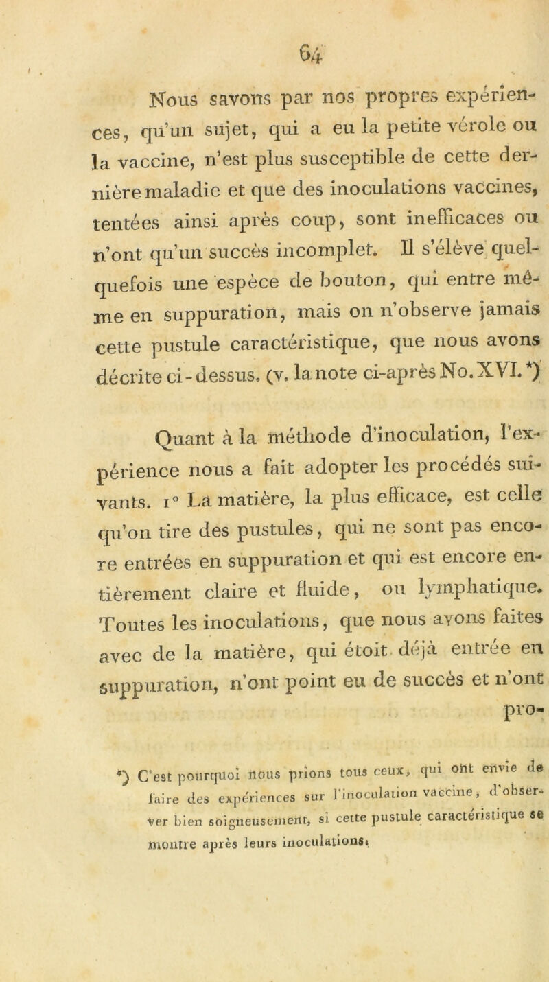 Nous savons par nos propres expérien- ces, qu’un sujet, qui a eu la petite vérole ou la vaccine, n’est plus susceptible de cette der- nière maladie et que des inoculations vaccines, tentées ainsi après coup, sont inefficaces ou n’ont qu’un succès incomplet. Il s’élève quel- quefois une espèce de bouton, qui entre mô- me en suppuration, mais on n’observe jamais cette pustule caractéristique, que nous avons décrite ci-dessus, (v. lanote ci-après No.XVI.*) Quant à la méthode d’inoculation, l’ex- périence nous a fait adopter les procédés sui- vants. i° La matière, la plus efhcace, est celle qu’on tire des pustules, qui ne sont pas enco- re entrées en suppuration et qui est encoie en- tièrement claire et fluide, ou lymphatique. Toutes les inoculations, que nous ayons faites avec de la matière, qui étoit déjà entrée en suppuration, n ont point eu de succès et n ont pro- C’e9t pourquoi nous prions tous ceux, qui ont envie de Faire des expériences sur l’inoculation vaccine » d'obser- Ver bien soigneusement, si cette pustule caractéristique se montre après leurs inoculation®!