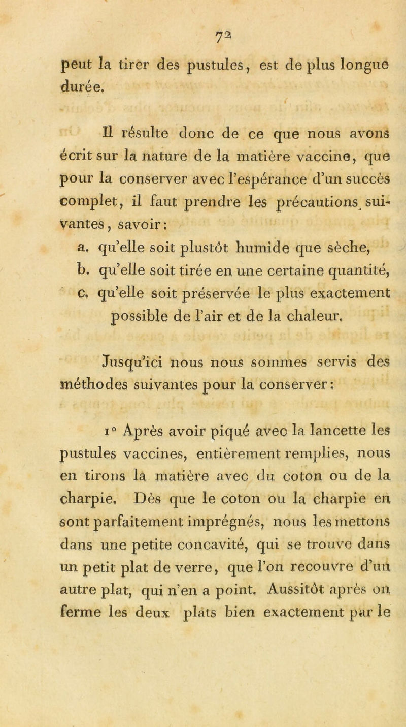 peut la tirer des pustules, est de plus longue durée. ( ; Il résulte donc de ce que nous avons écrit sur la nature de la matière vaccine, que pour la conserver avec l’espérance d’un succès complet, il faut prendre les précautions sui- vantes, savoir; a. qu’elle soit plustôt humide que sèche, b. qu’elle soit tirée en une certaine quantité, c. qu’elle soit préservée le plus exactement possible de l’air et de la chaleur. Jusqu’ici nous nous sommes servis des méthodes suivantes pour la conserver: i° Après avoir piqué avec la lancette les pustules vaccines, entièrement remplies, nous en tirons la matière avec du coton ou de la charpie. Dès que le coton ou la charpie en sont parfaitement imprégnés, nous les mettons dans une petite concavité, qui se trouve dans un petit plat de verre, que l’on recouvre d’un autre plat, qui n’en a point. Aussitôt après on ferme les deux plats bien exactement par le