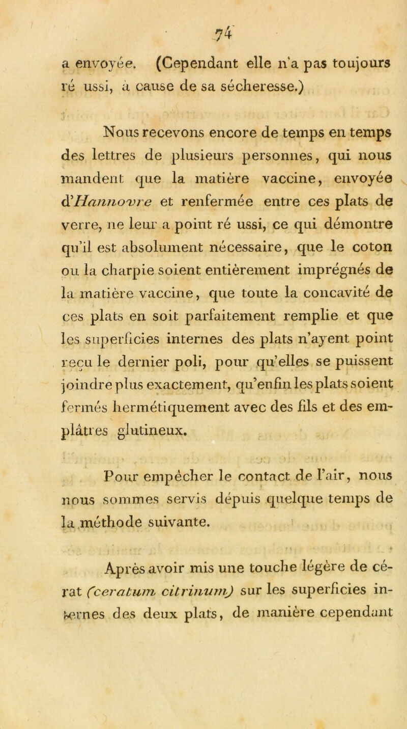 a envoyée. (Cependant elle n'a pas toujours ré ussi, a cause de sa sécheresse.) Nous recevons encore de temps en temps des lettres de plusieurs personnes, qui nous mandent que la matière vaccine, envoyée d'Hannovre et renfermée entre ces plats de verre, ne leur a point ré ussi, ce qui démontre qu’il est absolument nécessaire, que le coton ou la charpie soient entièrement imprégnés de la matière vaccine, que toute la concavité de ces plats en soit parfaitement remplie et que les superficies internes des plats n’ayent point reçu le dernier poli, pour qu elles se puissent joindre plus exactement, qu’enfin les plats soient fermés hermétiquement avec des fils et des em- plâtres glutineux. Pour empêcher le contact de l’air, nous nous sommes servis depuis quelque temps de la méthode suivante. ,  •,«•♦«* r 1 \ * { ♦ Ap rès avoir mis une touche légère de cé- rat Cceratum citviimmj sur les superficies in- ternes des deux plats, de manière cependant