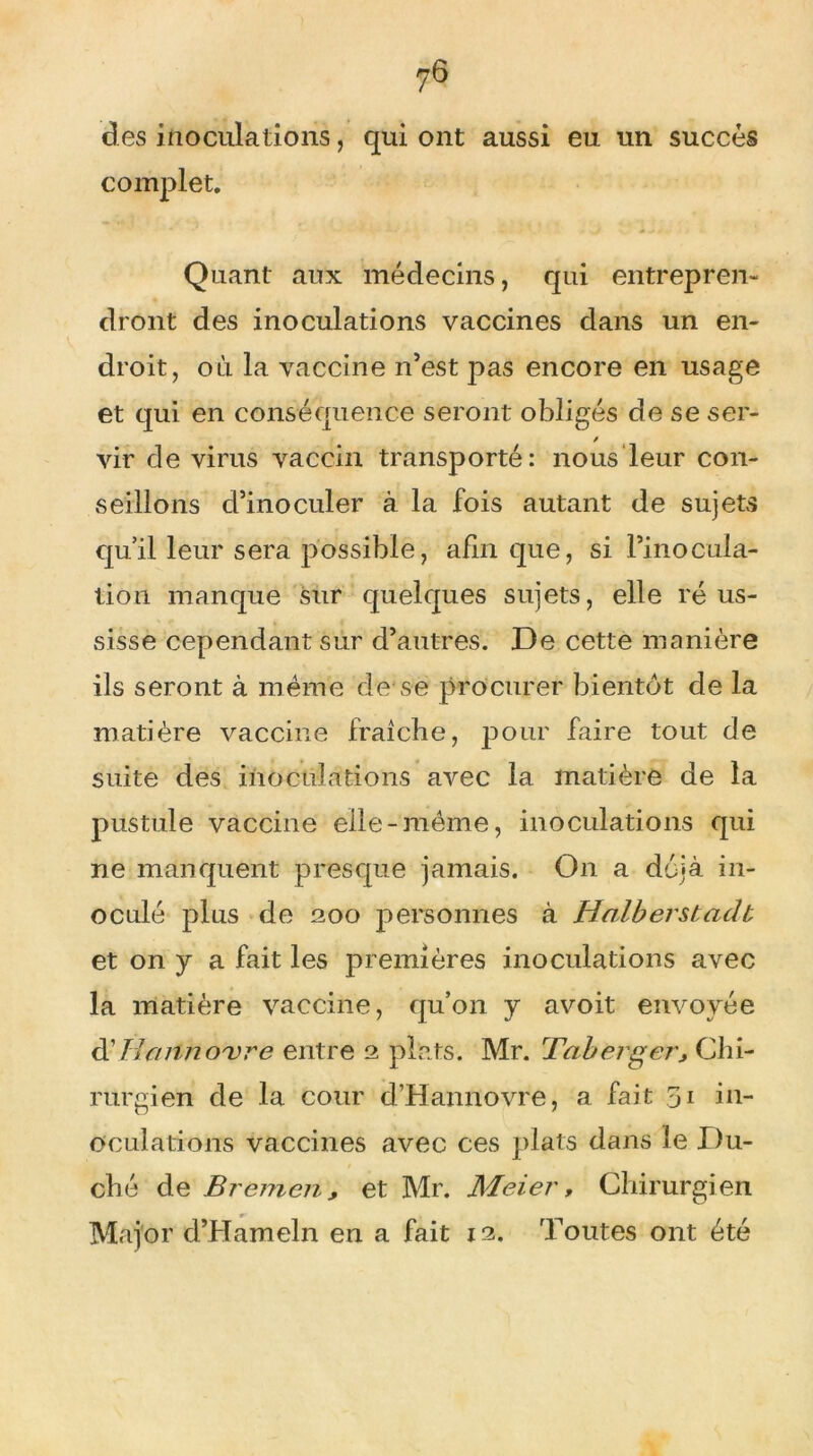 des inoculations, qui ont aussi eu un succès complet. Quant aux médecins, qui entrepren- dront des inoculations vaccines dans un en- droit, où la vaccine n’est pas encore en usage et qui en conséquence seront obligés de se ser- / vir de virus vaccin transporté: nous leur con- seillons d’inoculer à la fois autant de sujets qu’il leur sera possible, afin que, si l’inocula- tion manque sur quelques sujets, elle réus- sisse cependant sur d’autres. De cette manière ils seront à meme de se procurer bientôt de la matière vaccine fraîche, pour faire tout de suite des inoculations avec la matière de la pustule vaccine elle-même, inoculations qui ne manquent presque jamais. On a déjà in- oculé plus de 200 personnes à Halberstadt et on y a fait les premières inoculations avec la matière vaccine, qu’on y avoit envoyée d■ Harino'vre entre 2 plats. Mr. Taberger3 Chi- rurgien de la cour d’Hannovre, a fait 51 in- oculations vaccines avec ces plats dans le Du- ché de Bremen, et Mr. Meier, Chirurgien Major d’Hameln en a fait 12. Toutes ont été