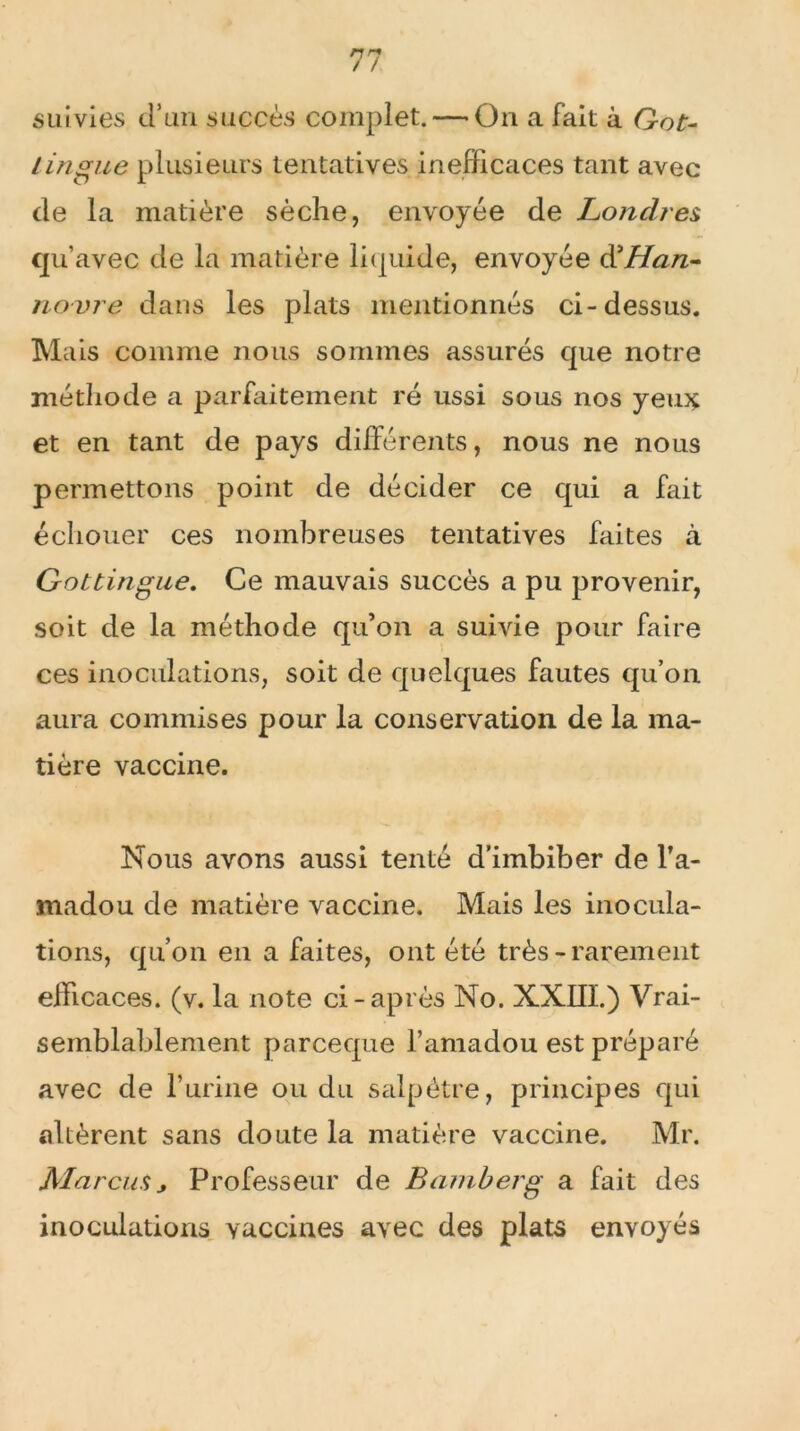 suivies d’un succès complet. — On a fait à Got- lingue plusieurs tentatives inefficaces tant avec de la matière sèche, envoyée de Londres qu’avec de la matière liquide, envoyée d’Æz/z- novre dans les plats mentionnés ci-dessus. Mais comme nous sommes assurés que notre méthode a parfaitement ré ussi sous nos yeux et en tant de pays différents, nous ne nous permettons point de décider ce qui a fait échouer ces nombreuses tentatives faites à Gottingue. Ce mauvais succès a pu provenir, soit de la méthode qu’on a suivie pour faire ces inoculations, soit de quelques fautes qu’on aura commises pour la conservation de la ma- tière vaccine. Nous avons aussi tenté d’imbiber de l’a- madou de matière vaccine. Mais les inocula- tions, qu’on en a faites, ont été très-rarement efficaces, (v. la note ci-après No. XXIII.) Vrai- semblablement parceque l’amadou est préparé avec de l’urine ou du salpêtre, principes qui altèrent sans doute la matière vaccine. Mr. Marcus j Professeur de Bamberg a fait des inoculations vaccines avec des plats envoyés