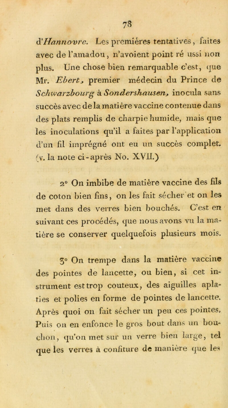 d'Hannovre. Les premières tentatives, faites avec de l’amadou, n’avoient point ré ussi non plus. Une chose bien remarquable c’est, que Mr. Eberty premier médecin du Prince de Schwajzbourg à Sonderskauseriy inocula sans succès avec de la matière vaccine contenue dans des plats remplis de charpie humide, mais que les inoculations qu’il a faites par l’application d’un fil imprégné ont eu un succès complet, (v. la note ci-après No. XVil.) 2° On imbibe de matière vaccine des fils de coton bien fins, on les fait sécher et on les met dans des verres bien bouchés. C’est en suivant ces procédés, que nous avons vu la ma- tière se conserver quelquefois plusieurs mois. 3° On trempe dans la matière vaccine des pointes de lancette, ou bien, si cet in- strument est trop coûteux, des aiguilles apla- ties et polies en forme de pointes de lancette. Après quoi on fait sécher un peu ces pointes» Puis on en enfonce le gros bout dans un bou- chon, qu’on met sur un verre bien large, tel que les verres à confiture de manière que les