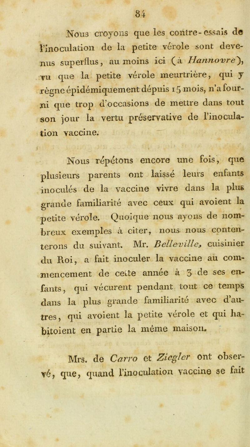 Nous croyons que les contre-essais de l’inoculation de la petite vérole sont deve- nus superflus, au moins ici (à Hanno'vre), vu que la petite vérole meurtrière, qui y règne épidémiquement dépuis 15 mois, n’a four- ni que trop d’occasions de mettre dans tout son jour la vertu préservative de l’inocula- tion vaccine. Nous répétons encore une fois, que plusieurs parents ont laisse leurs enfants inoculés de la vaccine vivre dans la plus grande familiarité avec ceux qui avoient la petite vérole. Quoique nous ayons de nom- breux exemples à citer, nous nous conten- terons du suivant. Mr. Belleuille* cuisinier du Roi, a fait inoculer la vaccine au com- mencement de ceite année à 5 de ses en- fants, qui vécurent pendant tout ce temps dans la plus grande familiarité avec d’au- tres, qui avoient la petite vérole et qui ha- bitoient en partie la même maison. Mrs. de Carro et Ziegîer ont obser- vé, que, quand l’inoculation vaccine se fait