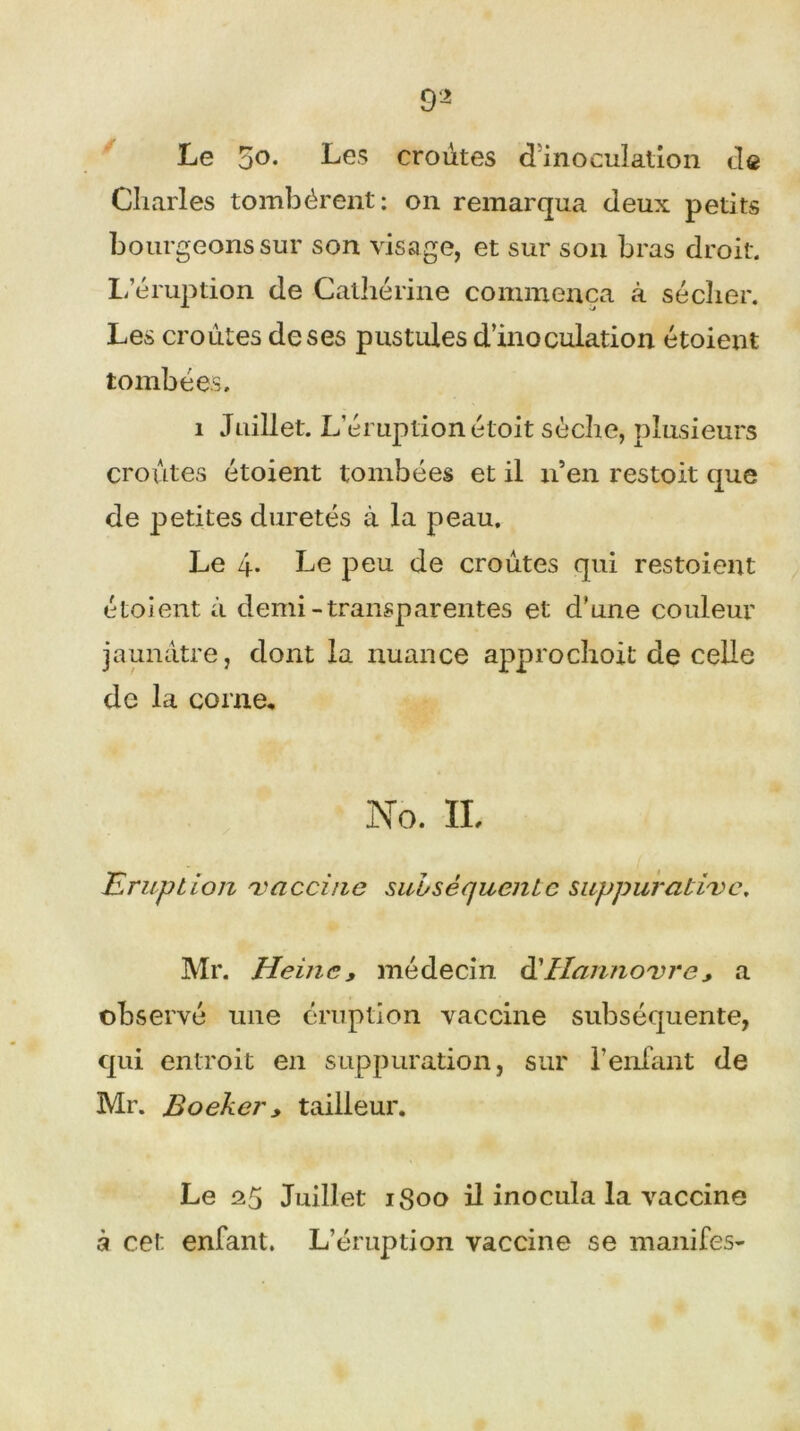 9 2 Le 5o. Les croûtes d'inoculation de Charles tombèrent: 011 remarqua deux petits bourgeons sur son visage, et sur son bras droit. L’éruption de Catherine commença à sécher. Les croûtes de ses pustules d’inoculation étoient tombées. 1 Juillet. L’éruption étoit sèche, plusieurs croûtes étoient tombées et il n’en restoit que de petites duretés à la peau. Le 4- Le peu de croûtes qui restoient étoient à demi-transparentes et d'une couleur jaunâtre, dont la nuance approchoit de celle de la corne. No. IL Eruption 'vaccine subséquente suppurative. Mr. Heine, médecin àiHanno'vre , a observé une éruption vaccine subséquente, qui entroit en suppuration, sur l’enfant de Mr. Boeker y tailleur. Le 25 Juillet 1800 il inocula la vaccine à cet enfant. L’éruption vaccine se manifes-