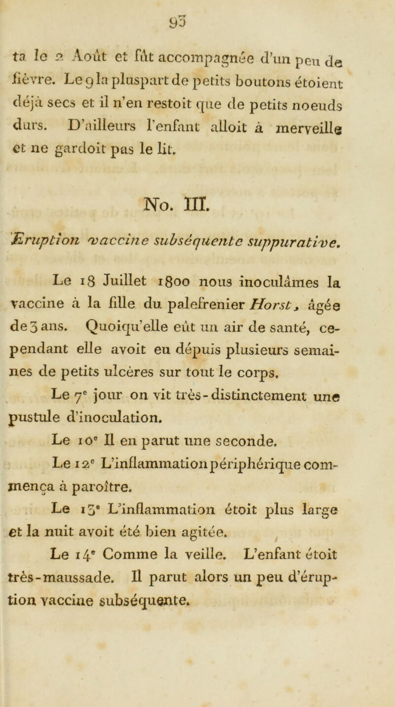 ta le a Août et fi\t accompagnée d’un peu de fièvre. Le 9la pluspart de petits boutons étoient déjà secs et il n’en restoit que de petits noeuds durs. D’ailleurs 1 enfant alloit à merveille et ne gardoit pas le lit. No. III. Eruption 'vaccine subséquente suppurative. Le 18 Juillet i0oo nous inoculâmes la vaccine à la fdle du palefrenier Horst> âgée de 3 ans. Quoiqu’elle eût un air de santé, ce- pendant elle avoit eu depuis plusieurs semai- nes de petits ulcères sur tout le corps. Le 7e jour on vit très-distinctement une pustule d’inoculation. Le 10e II en parut une seconde. Le 12e L’inflammation périphérique com- mença à paroltre. Le ij® L'inflammation étoit plus large et la nuit avoit été bien agitée. Le 14e Comme la veille. L’enfant étoit très-maussade. Il parut alors un peu d’érup- tion vaccine subséquente.