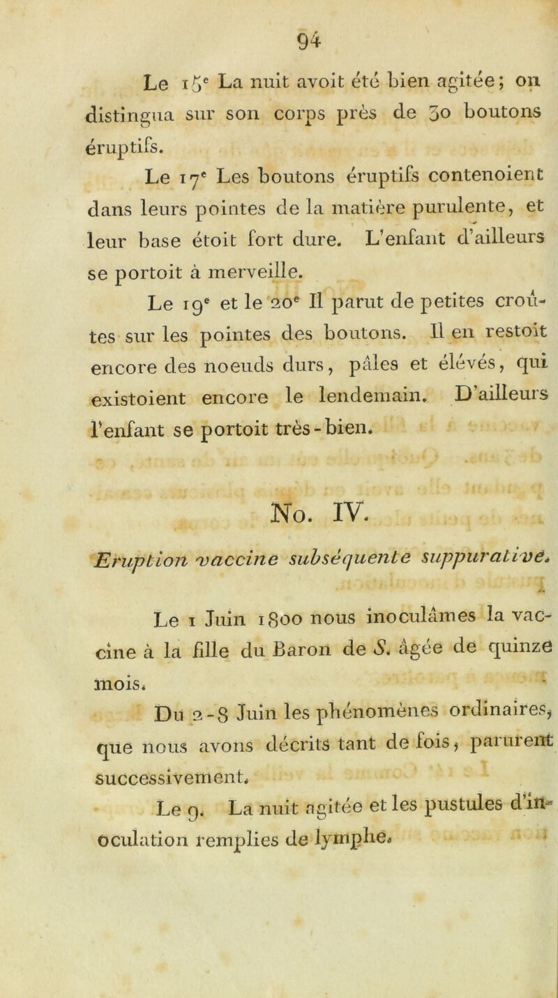 Le i^e La nuit avoit été bien agitée; on distingua sur son corps près de 5° boutons éruptifs. Le 17e Les boutons éruptifs contenaient dans leurs pointes de la matière purulente, et leur base étoit fort dure. L’enfant d’ailleurs se portoit à merveille. Le 19e et le 20e II parut de petites croû- tes sur les pointes des boutons. Il en restoit encore des noeuds durs, pâles et élevés, qui existoient encore le lendemain. D’ailleurs l’enfant se portoit très-bien. No. IV. Eruption vaccine subséquente suppurative. Le 1 Juin 1S00 nous inoculâmes la vac- cine à la fille du Baron de S. âgée de quinze mois. Du 2-8 Juin les phénomènes ordinaires, que nous avons décrits tant de fois, parurent successivement. Le 9. La nuit agitée et les pustules d’in- oculation remplies de lymphe.