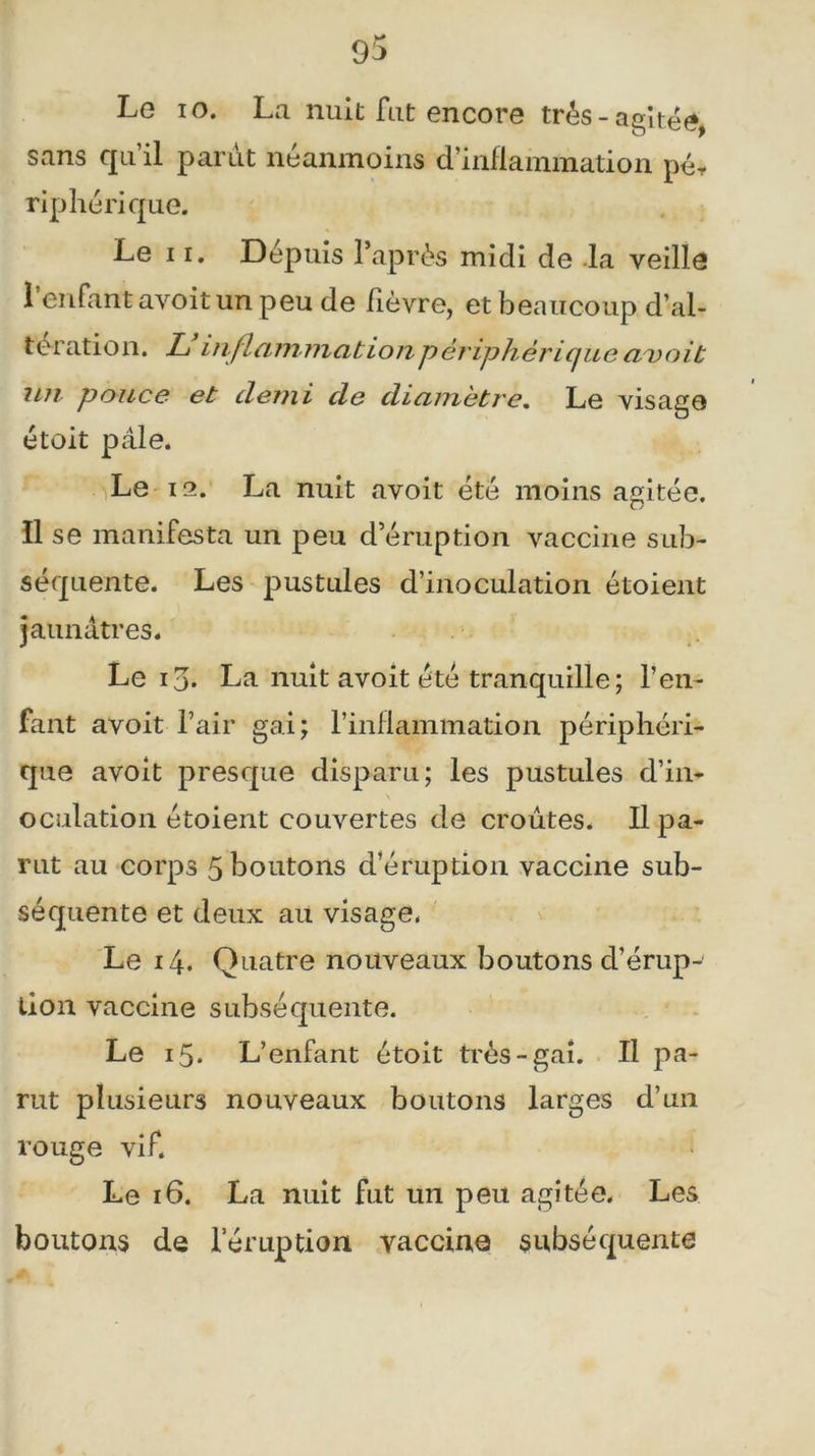 9$ Le io. La nuit fut encore très-agitée, sans qu’il parut néanmoins d’inflammation pér riphérique. Le i r. Dépuis Paprès midi de la veille l’enfant avoit un peu de fièvre, et beaucoup d’al- teration. L inflammation périphérique aisoit un pouce et demi de diamètre. Le visage étoit pâle. Le 12. La nuit avoit été moins agitée. Il se manifesta un peu d’éruption vaccine sub- séquente. Les pustules d’inoculation étoient jaunâtres. Le ij. La nuit avoit été tranquille ; l’en- fant avoit l’air gai; l’inflammation périphéri- que avoit presque disparu; les pustules d’in- oculation étoient couvertes de croûtes. Il pa- rut au corps 5 boutons d’éruption vaccine sub- séquente et deux au visage- Le 14. Quatre nouveaux boutons d’érup-' lion vaccine subséquente. Le 15. L’enfant étoit très-gai. Il pa- rut plusieurs nouveaux boutons larges d’un rouge vif. Le 16. La nuit fut un peu agitée. Les boutons de l’éruption vaccina subséquente